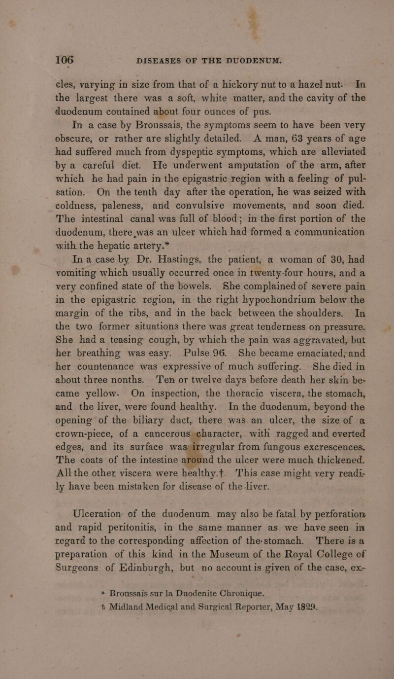 ca ee 106 DISEASES OF THE DUODENUM. cles, varying in size from that of a hickory nut to a hazel nut. In the largest there was a soft, white matter, and the cavity of the duodenum contained about four ounces of pus. In a case by Broussais, the symptoms seem to have been very obscure, or rather are slightly detailed. A man, 63 years of age had suffered much from dyspeptic symptoms, which are alleviated by a careful diet. He underwent amputation of the arm, after which he had pain in the epigastric region with a feeling of pul- sation. On the tenth day after the operation, he was seized with coldness, paleness, and convulsive movements, and soon died. The intestinal canal was full of blood; im the first portion of the duodenum, there was an ulcer which had formed a communication with the hepatic artery.* Ina case by Dr. Hastings, the patient, a woman of 30, had vomiting which usually occurred once in twenty-four hours, and a very confined state of the bowels. She complained of severe pain in the epigastric region, in the right hypochondrium below the margin of the ribs, and in the back between the shoulders. In the two former situations there was great tenderness on pressure. She had a teasing cough, by which the pain was aggravated, but her. breathing was easy. Pulse 96. She became emaciated, and her countenance was expressive of much suffering. She died in about three nonths. Ten or twelve days before death her skin be- came yellow. On inspection, the thoracic viscera, the stomach, and the liver, were found healthy. In the duodenum, beyond the opening of the. biliary duct, there was an ulcer, the sizeof a crown-piece, of a cancerous character, with ragged and everted edges, and its surface was;irregular from fungous excrescences. The coats of the intestine ind the ulcer were much thickened. Allthe other viscera were healthy.t This ease might very readi- ly have been mistaken for disease of the-liver. Ulceration: of the duodenum may also be fatal by perforation and rapid peritonitis, in the same manner as we have seen in regard to the corresponding affection of the-stomach. There is a preparation of this kind in the Museum of the Royal College of Surgeons of Edinburgh, but no account is given of the case, ex- * Broussais sur la Duodenite Chronique.