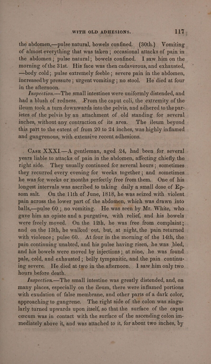 the abdomen,—pulse natural, bowels peeiicd: (30th. ) Vomiting of almost everything that was taken; occasional attacks of pain in the abdomen; pulse natural; bavaeis confined. I saw him on the morning of the 31st. His face was then cadaverous, and exhausted, —body cold; pulse extremely feeble ; severe pain in the abdomen, Increased by pressure ; urgent vomiting no stool. He died at four in the afternoon. Inspection —The small intestines were uniformly distended, and had a blush of redness. From the caput coli, the extremity of the ileum took a turn downwards into the pelvis, and adhered to the par-. ietes of the pelvis by an attachment of old standing for several inches, without-any contraction of its area. The ileum beyond this part to the extent of from 20 to 24 inches, was highly inflamed and gangrenous, with extensive recent adhesions. . Case XXXI—A gentleman, aged .24, had been for several years liable to attacks of pain in the abdomen, affecting chiefly: the right side. They usually continued for several hours; sometimes they recurred every evening for weeks together; and sometimes he was for weeks or months perfectly free fromthem. One of his longest intervals was ascribed to taking daily a small dose of Ep- som salt. On the 11th of June, 1818, he was seized with violent pain across the lower part of the abdomen, which was drawn into balls,—pulse 60. ; no vomiting. He was seen by Mr. White, who gave him an opiate and a purgative, with relief, and his bowels were freely moved. On the 12th, he was free from complaint; and on the 13th, he walked out, but, at night, the pain returned with violence; pulse 60... At four in the morning of the 14th, the pain continuing unabted, and his pulse having risen, he was_ bled, and his bowels were moved by injections; at nine, he was found pale, cold, and exhausted ; belly tympanitic, and the pain continu- ing severe. He died at tw in the.afternoon. I saw him only two hours before death. Inspection.—T he small intestine was greatly distended, and, on many places, especially.on the ileum, there were inflamed portions with exudation of false membrane, and other parts of a dark color, approaching to gangrene. The right side of the colon was singu- larly turned upwards upon itself, so that the surface of the caput cecum was in contact with the surface of the ascending colon im- mediately above it, and was attached to it, for about two inches, by