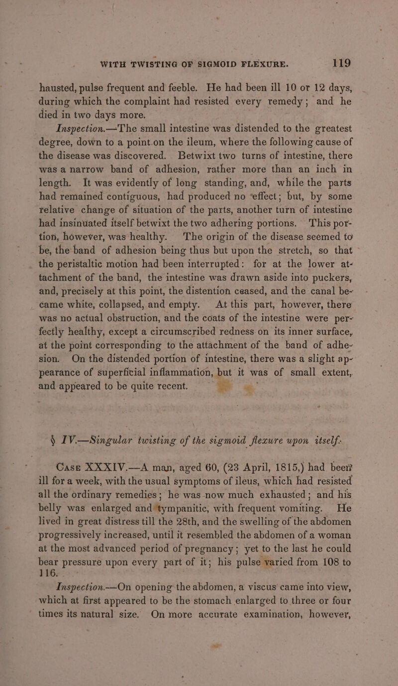 _ hausted, pulse frequent and feeble. He had been ill 10 or 12 days, during which the complaint had resisted every ferns ey and he died in two days more. Inspection.—The small intestine was distended to the greatest degree, down to a point.on the ileum, where the following cause of the disease was discovered. Betwixt two turns of intestine, there was a narrow band of adhesion, rather more than an inch in length. It was evidently of long standing, and, while the parts had remained contiguous, had produced no “effect; but, by some relative change of situation of the parts, another turn of intestine had insinuated itself betwixt the two adhering portions. This por- tion, however, was healthy. The origin of the disease seemed to be, the band of adhesion being thus but upon the stretch, so that - the peristaltic motion had been interrupted: for at the lower at- tachment of the band, the intestine was drawn aside into puckers, and, precisely at this point, the distention ceased, and the canal be- came white, collapsed, and empty. At this part, however, there was no actual obstruction, and the coats of the intestine were per- fectly healthy, except a circumscribed redness on its inner surface, at the point corresponding to the attachment of the band of adhe-~ sion. On the distended portion of intestine, there was a slight ap- pearance of superficial inflammation, but it was of small extent, and i ee to be Abe recent, 3 ag. § 1V.—Singular twisting of the sigmoid flecure upon itself: Case XXXIV.—A man, aged 60, (23 April, 1815,) had beer? ill for a week, with the usual symptoms of ileus, which had resisted all the ordinary remedies; he was now much exhausted; and his belly was enlarged Pee ames with frequent vomiche. He lived in great distress till the 28th, and the swelling of the abdomen progressively increased, until it resembled the abdomen of a woman at the most advanced period of pregnancy; yet to the last he could bear pressure upon every part of it; his pulse varied from 108 to 116. . Inspection.—On opening the abdomen, a viscus’ came into view, which at first appeared to be the stomach enlarged to three or four times its natural size. On more accurate examination, however,