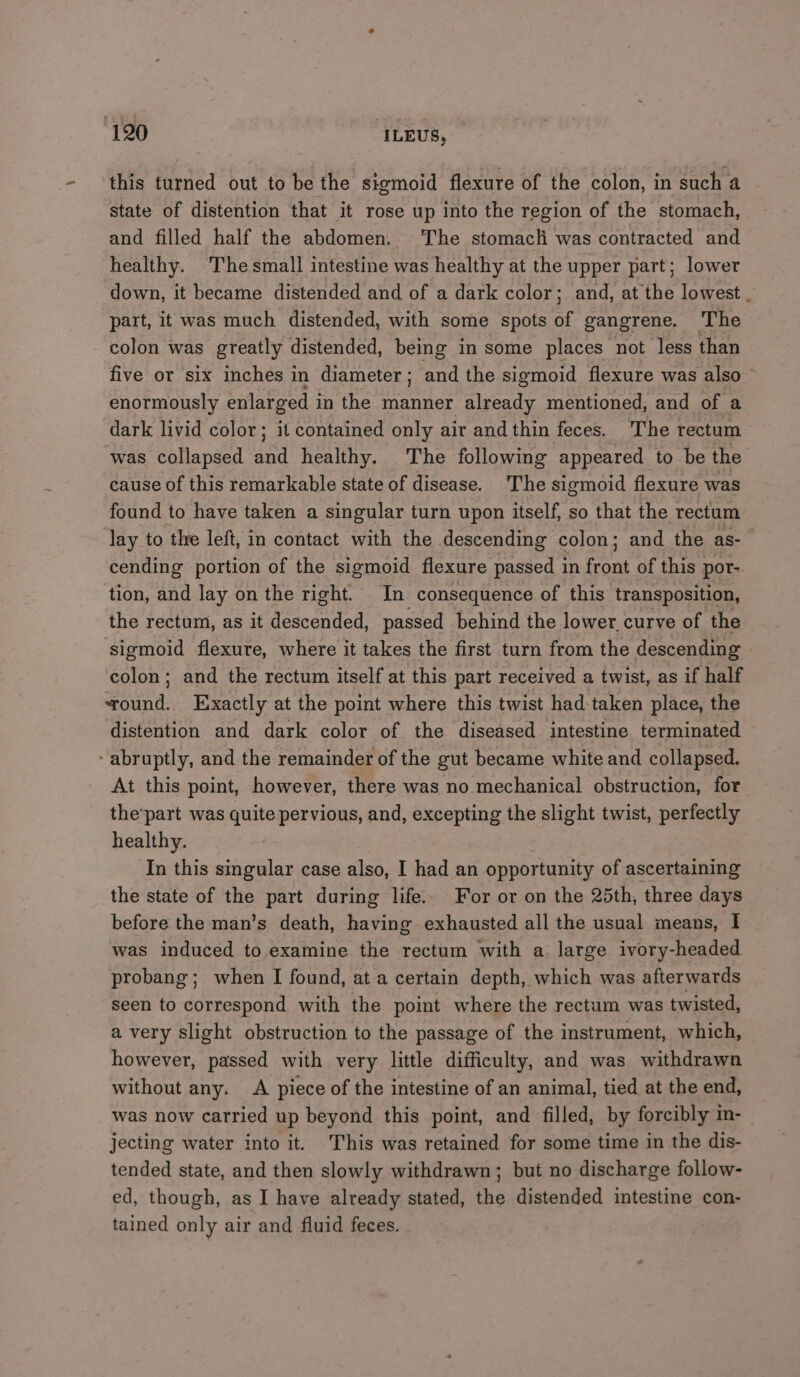 this turned out to be the sigmoid flexure of the colon, in such a state of distention that it rose up into the region of the stomach, and filled half the abdomen. The stomacli was contracted and healthy. Thesmall intestine was healthy at the upper part; lower down, it became distended and of a dark color; and, at the lowest . part, it was much distended, with some spots of gangrene. The colon was greatly distended, being in some places not less than five or six inches in diameter ; and the sigmoid flexure was also” enormously enlarged i in the manner already mentioned, and of a dark livid color; it contained only air and thin feces. The rectum was collapsed and healthy. The following appeared to be the cause of this remarkable state of disease. The sigmoid flexure was found to have taken a singular turn upon itself, so that the rectum lay to the left, in contact with the descending colon; and the as- cending portion of the sigmoid flexure passed in front of this por- tion, and lay on the right. In consequence of this transposition, the rectum, as it descended, passed behind the lower. curve of the sigmoid flexure, where it takes the first turn from the descending colon; and the rectum itself at this part received a twist, as if half ound. Exactly at the point where this twist had-taken place, the distention and dark color of the diseased intestine terminated - abruptly, and the remainder of the gut became white and collapsed. At this point, however, there was no mechanical obstruction, for the’part was quite pervious, and, excepting the slight twist, perfectly healthy. In this singular case also, I had an opportunity of ascertaining the state of the part during life. For or on the 25th, three days before the man’s death, having exhausted all the usual means, I was induced to examine the rectum with a large ivory-headed probang; when I found, at a certain depth, which was afterwards seen to correspond with the point where the rectum was twisted, a very slight obstruction to the passage of the instrument, which, however, passed with very little difficulty, and was withdrawn without any. A piece of the intestine of an animal, tied at the end, was now carried up beyond this point, and filled, by forcibly mn- jecting water into it. This was retained for some time in the dis- tended state, and then slowly withdrawn; but no discharge follow- ed, though, as I have already stated, the distended intestine con- tained only air and fluid feces.
