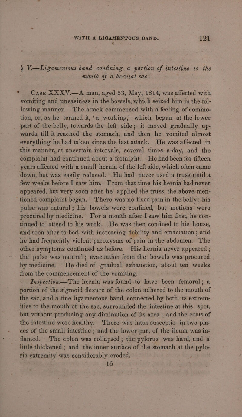 3 - § V.—Ligamentous band confining a portion of intestine to the mouth of a hernial sac. * Case XXXV.—A man, aged 53, May, 1814, was affected with vomiting and uneasiness in the bowels, which seized him in the fol- lowing manner. The attack commenced with a feeling of commo- tion, or, as he termed it, ‘a working, which’ began at the lower part of the belly, towards the left side; it moved gradually up- wards, till it reached the stomach, and then he vomited almost everything he had taken since the last attack. He was affected in this manner, at uncertain intervals, several times a-day, and the | complaint had continued about a fortnight. He had been for fifteen years affected with a small hernia of the left side, which often came down, but was easily reduced. He had never used a truss:until a few weeks before I saw him. From that time his hernia had never appeared, but very soon after he applied the truss, the above men- ‘tioned complaint began. There was no fixed pain in the belly ; his pulse was natural; his bowels were confined, but motions were procured by medicine. For a month after I saw him first, he con- tinued to attend to his work. He was then confined to his house, and soon after to bed, with increasing debility and emaciation ; and he had frequently violent paroxysms of pain in the abdomen. The other symptoms continued as before. His hernia never appeared ; the pulse was natural; evacuation from the bowels was procured by medicine. He died of gradual exhaustion, about ten weeks from the commencement of the vomiting. 3 Inspection.—The hernia was found to have been femoral; a portion of the sigmoid flexure of the colon adhered to the mouth of the sac, and a fine ligamentous band, connected by both its extrem- ities to the mouth of thesac, surrounded the intestine at this spot, but without producing any diminution of its area; and the coats of the intestine were healthy. There was intus-susceptio in two pla- ces of the small intestine ; and the lower part of the ileum was in- flamed. ‘The colon was collapsed; the pylorus was hard, and a little thickened; and the inner surface of the stomach at the pylo- ric extremity was considerably eroded. : Re 16