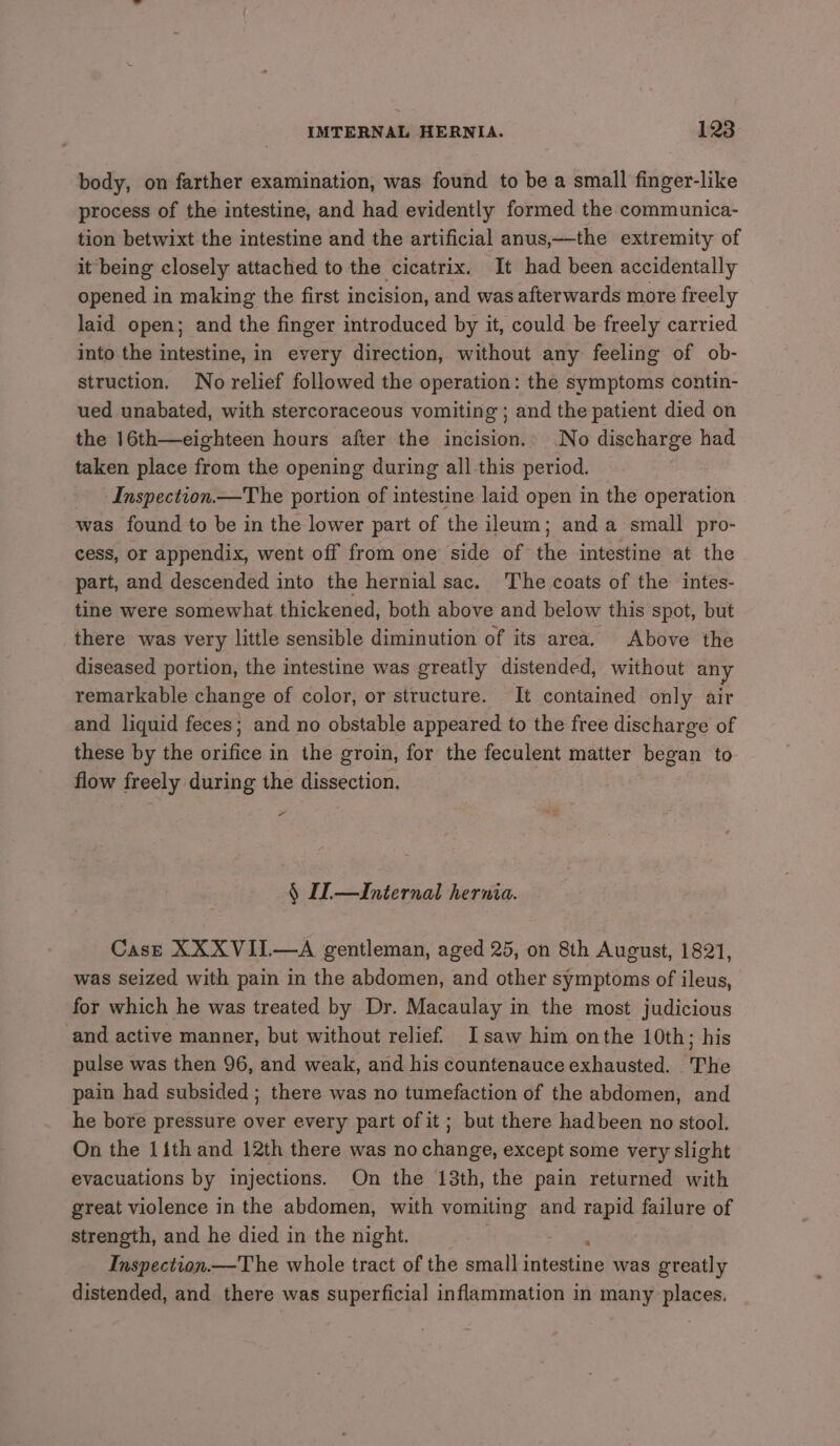 body, on farther examination, was found to be a small finger-like process of the intestine, and had evidently formed the communica- tion betwixt the intestine and the artificial anus,—the extremity of it being closely attached to the cicatrix. It had been accidentally opened in making the first incision, and was afterwards more freely laid open; and the finger introduced by it, could be freely carried into the intestine, in every direction, without any feeling of ob- struction. No relief followed the operation: the symptoms contin- ued unabated, with stercoraceous vomiting ; and the patient died on the 16th—eighteen hours after the incision.. No discharge had taken place from the opening during all this period. Inspection —The portion of intestine laid open in the operation was found to be in the lower part of the ileum; anda small pro- cess, or appendix, went off from one side of the intestine at the part, and descended into the hernial sac. The coats of the intes- tine were somewhat thickened, both above and below this spot, but there was very little sensible diminution of its area, Above the diseased portion, the intestine was greatly distended, without an remarkable change of color, or structure. It contained only air and liquid feces; and no obstable appeared to the free discharge of these by the orifice in the groin, for the feculent matter began to flow freely during the dissection. Fa § I—Internal hernia. Case XXXVII.—A gentleman, aged 25, on 8th August, 1821, was seized with pain in the abdomen, and other symptoms of ileus, for which he was treated by Dr. Macaulay in the most judicious and active manner, but without relief. Isaw him onthe 10th ; his pulse was then 96, and weak, and his countenauce exhausted. The pain had subsided ; there was no tumefaction of the abdomen, and he bore pressure over every part of it; but there hadbeen no stool. On the 1ith and 12th there was no change, except some very slight evacuations by injections. On the 13th, the pain returned with great violence in the abdomen, with vomiting and rapid failure of strength, and he died in the night. Inspection.—The whole tract of the small ietene was greatly distended, and there was superficial inflammation in many places.