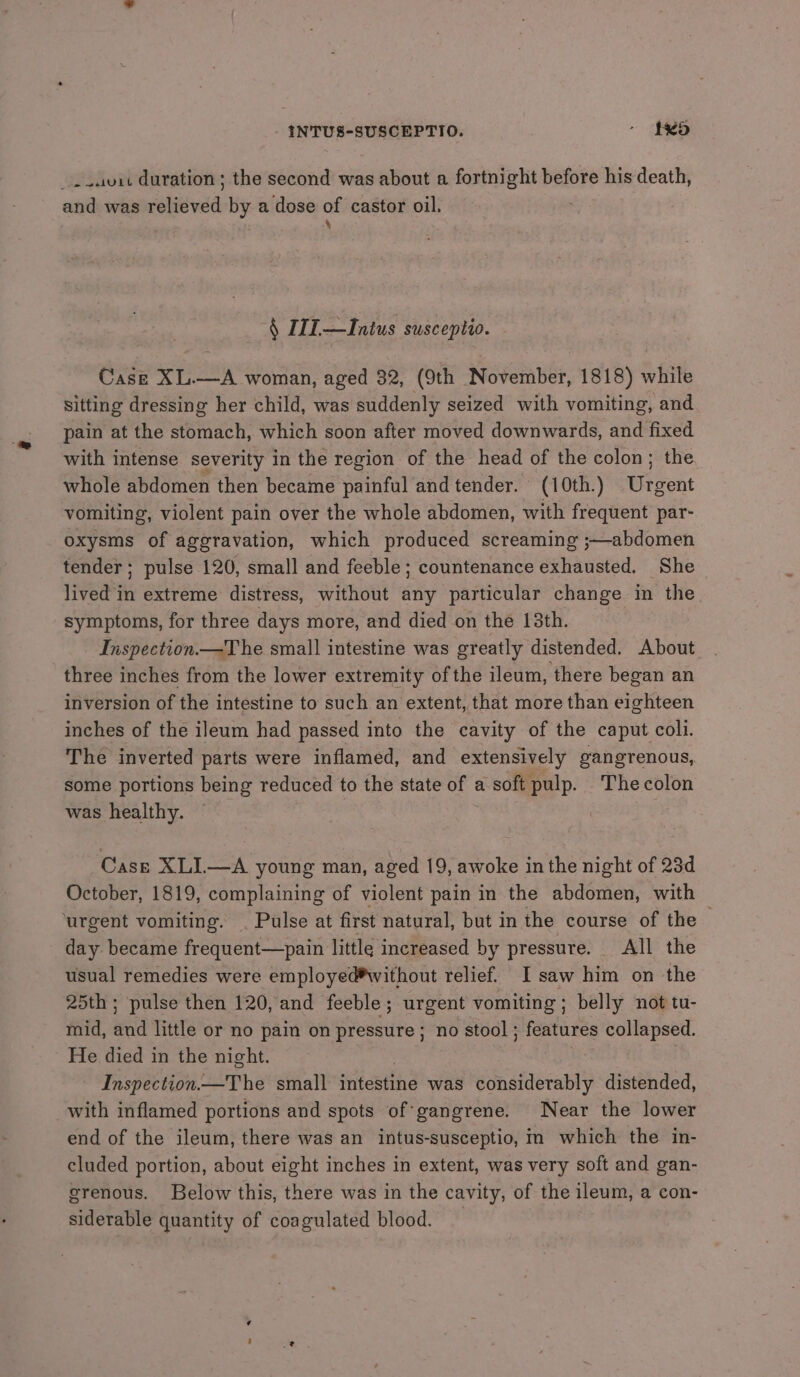INTUS-SUSCEPTIO. - $5 _..auit duration ; the second was about a fortnight before his death, and was raleeuad: by a dose of castor oil. § 11L—Inius susceptio. Case XL.—A woman, aged 32, (9th November, 1818) while sitting dressing her child, was suddenly seized with vomiting, and pain at the stomach, which soon after moved downwards, and fixed with intense severity in the region of the head of the colon; the whole abdomen then became painful and tender. (10th.) Urgent vomiting, violent pain over the whole abdomen, with frequent par- oxysms of aggravation, which produced screaming ;—abdomen tender; pulse 120, small and feeble; countenance exhausted. She lived in extreme distress, without any particular change in the symptoms, for three days more, and died on the 13th. Inspection.—T he small intestine was greatly distended. About three inches from the lower extremity of the ileum, there began an inversion of the intestine to such an extent, that more than eighteen inches of the ileum had passed into the cavity of the caput coli. The inverted parts were inflamed, and extensively gangrenous, some portions being reduced to the state of a soft pulp. Thecolon was healthy. Case XLI—A young man, aged 19, awoke in the night of 23d October, 1819, complaining of violent pain in the abdomen, with ‘urgent vomiting. | Pulse at first natural, but in the course of the day became frequent—pain little increased by pressure. All the usual remedies were employed*without relief. I saw him on the 25th ; pulse then 120, and feeble; urgent vomiting; belly not tu- mid, wil little or no pain on pressure; no stool; features collapsed. He died in the night. Inspection.—The small intestine was considerably distended, with inflamed portions and spots of gangrene. Near the lower end of the ileum, there was an intus-susceptio, m which the in- cluded portion, about eight inches in extent, was very soft and gan- grenous. Below this, there was in the cavity, of the ileum, a con- siderable quantity of coagulated blood. —