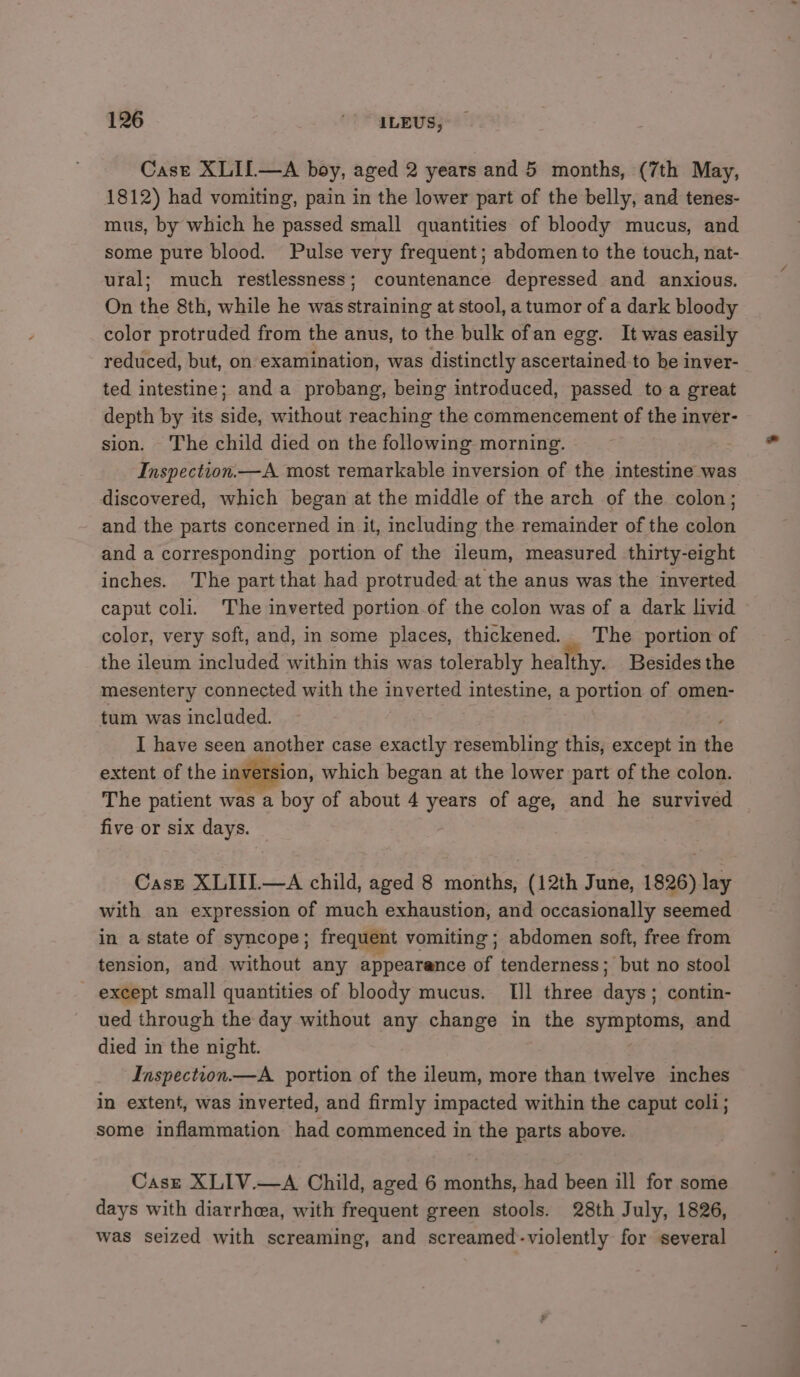 Case XLIL—A boy, aged 2 years and 5 months, (7th May, 1812) had vomiting, pain in the lower part of the belly, and tenes- mus, by which he passed small quantities of bloody mucus, and some pure blood. Pulse very frequent; abdomen to the touch, nat- ural; much restlessness; countenance depressed and anxious. On the 8th, while he was straining at stool, a tumor of a dark bloody color protruded from the anus, to the bulk ofan egg. It was easily reduced, but, on examination, was distinctly ascertained-to be inver- ted intestine; and a probang, being introduced, passed to a great depth by its side, without reaching the commencement of the inver- sion. The child died on the following morning. Inspection.—A most remarkable inversion of the intestine was discovered, which began at the middle of the arch of the colon; and the parts concerned in it, including the remainder of the colon and a corresponding portion of the ileum, measured thirty-eight inches. The part that had protruded at the anus was the inverted caput coli. The inverted portion of the colon was of a dark livid color, very soft, and, in some places, thickened. The portion of the ileum included within this was tolerably healthy. Besides the mesentery connected with the inverted intestine, a portion of omen- tum was included. I have seen another case exactly resembling this, except in the extent of the inversion, which began at the lower part of the colon. The patient was a boy of about 4 ee of age, and he survived five or six days. Case XLIII.—A child, aged 8 months, (12th June, 1826) lay with an expression of much exhaustion, and occasionally seemed in a state of syncope; frequent vomiting ; abdomen soft, free from tension, and without any appearence of tenderness; but no stool except small quantities of bloody mucus. TIIl three day contin- ued through the day without any change in the symptoms, and died in the night. Inspection.—A portion of the ileum, more than twelve inches in extent, was inverted, and firmly impacted within the caput coli; some inflammation had commenced in the parts above. Case XLIV.—A Child, aged 6 months, had been ill for some days with diarrhea, with frequent green stools. 28th July, 1826, was seized with screaming, and screamed-violently for several
