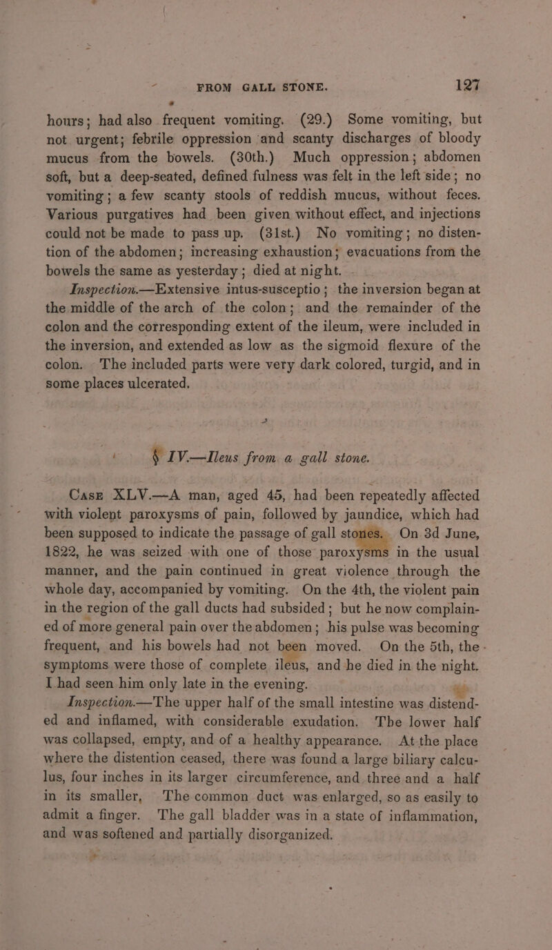 hours; had also frequent vomiting. (29.) Some vomiting, but not. urgent; febrile oppression ‘and scanty discharges of bloody mucus from the bowels. (30th.) Much oppression; abdomen soft, but a deep-seated, defined fulness was felt in the left side; no vomiting; a few scanty stools of reddish mucus, without feces. Various purgatives had been given without effect, and injections could not be made to pass up. (31st.) No vomiting; no disten- tion of the abdomen; increasing exhaustion; evacuations from the bowels the same as yesterday ; died at night. Inspection.—Extensive intus-susceptio ; the inversion began at the middle of the arch of the colon; and the remainder of the colon and the corresponding extent of the ileum, were included in the inversion, and extended as low as the sigmoid flexure of the colon. - The included parts were very dark colored, turgid, and in some places ulcerated. “a § IV.—Ileus from a gall stone. Case XLV.—A man, aged 45, had been repeatedly affected with violent paroxysms of pain, followed by jaundice, which had been supposed to indicate the passage of gall stones - On 3d June, 1822, he was seized with one of those paroxysms in the usual manner, and the pain continued in great violence through the whole day, accompanied by vomiting. On the 4th, the violent pain in the region of the gall ducts had subsided; but he now complain- ed of more general pain over the abdomen ; his pulse was becoming frequent, and his bowels had not been Sndved: On the 5th, the - symptoms were those of complete ileus, and he died in 1 the night. I had seen him only late in the evening. ius Inspection.—T he upper half of the small intestine was distend- ed and inflamed, with considerable exudation. ‘The lower half was collapsed, empty, and of a healthy appearance. At the place where the distention ceased, there was found a large biliary calcu- lus, four inches in its larger circumference, and three and a half in its smaller, The common duct was enlarged, so as easily to admit a finger. The gall bladder was in a state of inflammation, and was softened and partially disorganized. *