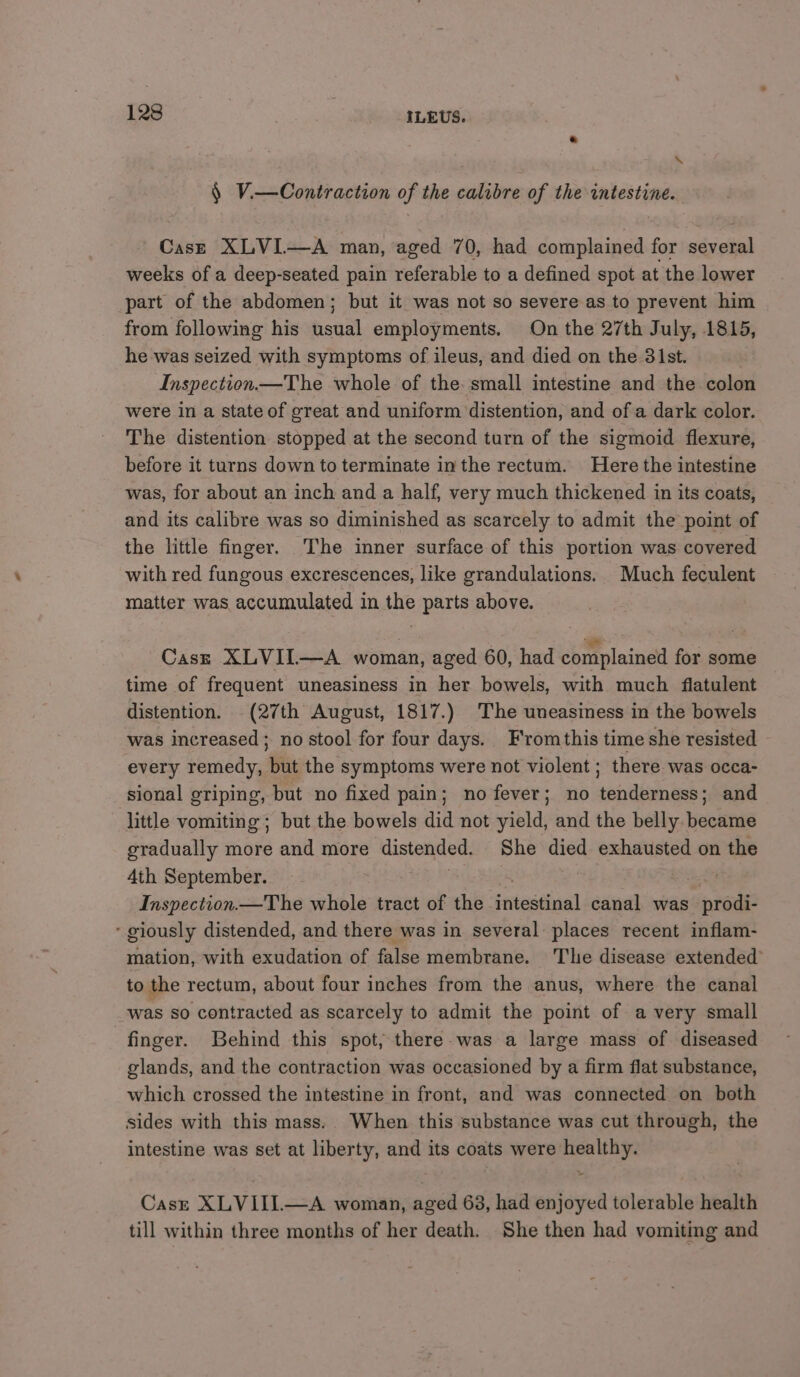 \ § Vi—Contraction of the calibre of the intestine. Case XLVI—A man, aged 70, had complained for witsicaah weeks of a deep-seated pain referable to a defined spot at the lower part of the abdomen; but it was not so severe as to prevent him from following his usual employments. On the 27th July, 1815, he was seized with symptoms of ileus, and died on the 31st. Inspection—The whole of the: small intestine and the colon were in a State of great and uniform distention, and of a dark color. The distention stopped at the second turn of the sigmoid flexure, before it turns down to terminate inthe rectum. Here the intestine was, for about an inch and a half, very much thickened in its coats, and its calibre was so diminished as scarcely to admit the point of the little finger. The inner surface of this portion was covered with red fungous excrescences, like grandulations. Much feculent matter was accumulated in the parts above. Cast XLVIL—A woman, aged 60, had complained for some time of frequent uneasiness in her bowels, with much flatulent distention. (27th August, 1817.) The uneasiness in the bowels was increased; no stool for four days. F'romthis time she resisted every remedy, but the symptoms were not violent ; there was occa- sional griping, but no fixed pain; no fever; no tenderness; and little vomiting ; but the bowels did not yield, and the belly became gradually more and more distended. She died exhausted on the 4th September. | Inspection.—The whole tract of the jrtestiiiel canal was rede ‘ giously distended, and there was in several places recent inflam- mation, with exudation of false membrane. Tlie disease extended to the rectum, about four inches from the anus, where the canal was so contracted as scarcely to admit the point of a very small finger. Behind this spot; there was a large mass of diseased glands, and the contraction was occasioned by a firm flat substance, which crossed the intestine in front, and was connected on both sides with this mass. When this substance was cut through, the intestine was set at liberty, and its coats were healthy. Case XLVIII—A woman, aged 63, had enjoyed tolerable health till within three months of her death. She then had vomiting and