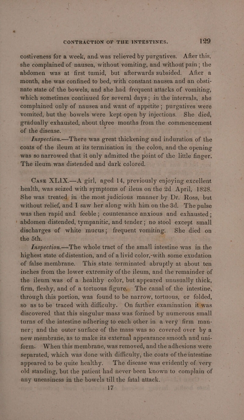 costiveness for a week, and was relieved by purgatives. After this, she complained of nausea, without vomiting, and without pain; the abdomen was at first tumid, but afterwards subsided. After a month, she was confined to bed, with constant nausea and an obsti- nate state of the bowels, and she had frequent attacks of vomiting, which sometimes continued for several days; in the intervals, she complained only of nausea and want of appetite; purgatives were vomited, but the bowels were kept open by injections. She died, gradually exhausted, about three months from the commencement of the disease. Inspection. There was great thickening and induration of the coats of the ileum at its termination in the colon, and the opening was so narrowed that it only admitted the point of the little finger. Casz XLIX.—A girl, aged 14, previously enjoying excellent health, was seized with symptoms of ileus on the 2d April, 1828. She was treated in the most judicious manner by Dr. Ross, but without relief, and I saw her along with him on the 3d. The pulse was then rapid and feeble; countenance anxious and exhausted : abdomen distended, tympanitic, and tender; no stool except small discharges of white mucus; frequent Maga She died on the 5th. Inspection —The whole tract of the small intestine was in the highest state of distention, and of a livid color,-with some exudation of false membrane. This state terminated abruptly at about ten inches from the lower extremity of the ileum, and the remainder of the ileum was of a healthy color, but appeared unusually thick, firm, fleshy, and of a tortuous figure. The canal of the intestine, through this portion, was found to be narrow, tortuous, or folded, so as to be traced with difficulty. On farther examination it was discovered that this singulur mass was formed by numerous small turns of the intestine adhering to each other in a very firm man- ner; and the outer surface of the mass was so covered over by a new membrane, as to make its external appearance smooth and uni- form. When this membrane, was removed, and the adhesions were separated, which was done with difficulty, the coats of the intestine appeared to be quite healthy. The disease was evidently of very old standing, but the patient had never been known to complain of any uneasiness in the bowels till the fatal attack. 17