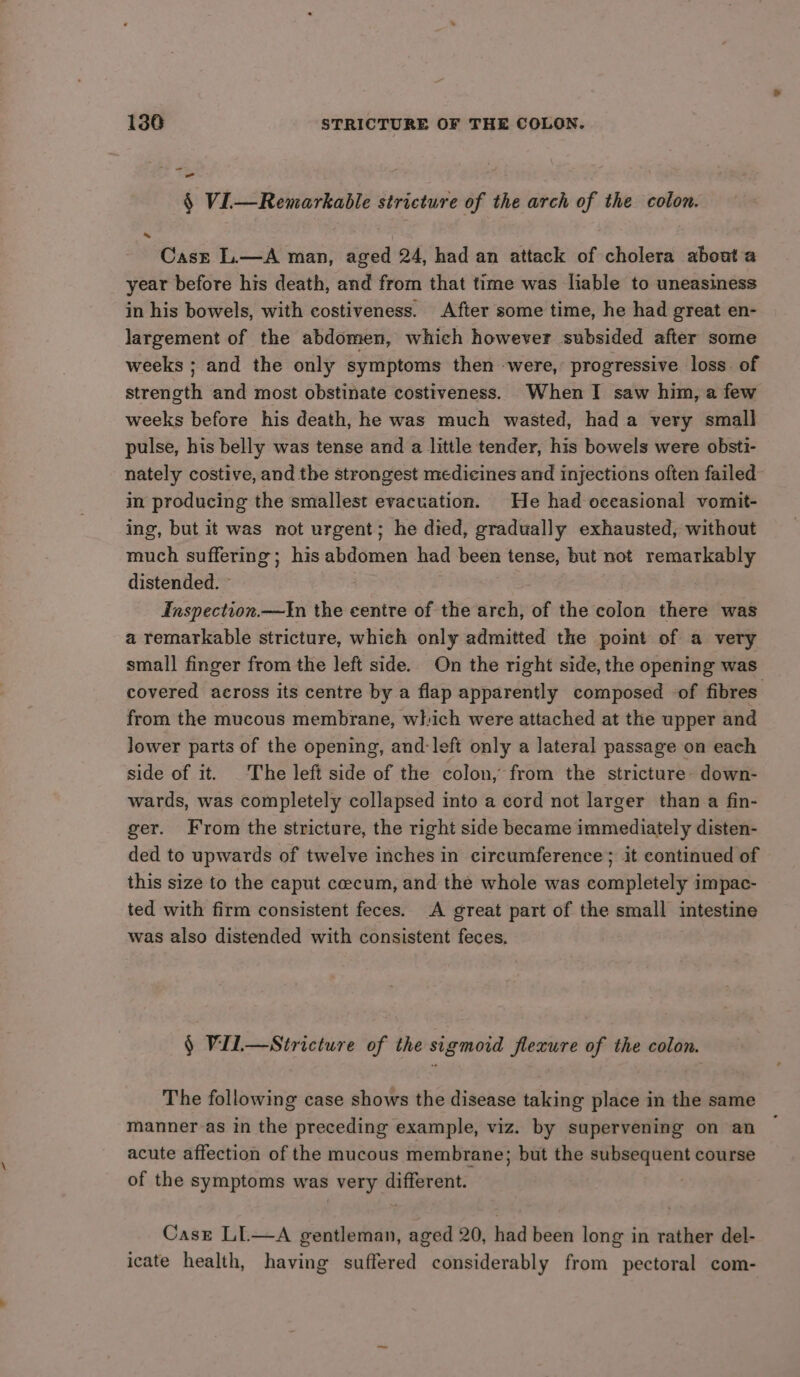 - § Vi—Remarkable stricture of the arch of the colon. Casr L.—A man, aged 24, had an attack of cholera about a year before his death, and from that time was liable to uneasiness in his bowels, with costiveness. After some time, he had great en- largement of the abdomen, which however subsided after some weeks ; and the only symptoms then -were, progressive loss. of strength and most obstinate costiveness. When I saw him, a few weeks before his death, he was much wasted, had a very small pulse, his belly was tense and a little tender, his bowels were obst- nately costive, and the strongest medicines and injections often failed in producing the smallest evacuation. He had oceasional vomit- ing, but it was not urgent; he died, gradually exhausted, without much suffering; his abdomen had been tense, but not remarkably distended. » Inspection.—In the centre of the arch, of the colon there was a remarkable stricture, which only admitted the point of a very small finger from the left side. On the right side, the opening was covered across its centre by a flap apparently composed of fibres from the mucous membrane, which were attached at the upper and lower parts of the opening, and: left only a lateral passage on each side of it. The left side of the colon, from the stricture- down- wards, was completely collapsed into a cord not larger than a fin- ger. From the stricture, the right side became immediately disten- ded to upwards of twelve inches in circumference; it continued of this size to the caput coecum, and the whole was completely impac- ted with firm consistent feces. A great part of the small intestine was also distended with consistent feces. § VilL—Stricture of the sigmoid flexure of the colon. The following case shows the disease taking place in the same manner-as in the preceding example, viz. by supervening on an acute affection of the mucous membrane; but the subsequent course of the symptoms was very different. Case LL—A gentleman, aged 20, had been long in rather del- icate health, having suffered considerably from pectoral com-