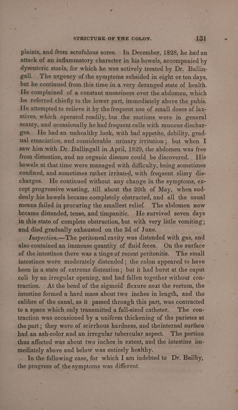 plaints, and from scrofulous sores. In December, 1828, he had an attack of an inflammatory character in his bowels, accompanied by dysenteric stools, for which he was actively treated by Dr. Ballin- gall. The urgency of the symptoms subsided in eight or ten days, but he continued from this time in a very deranged state of health. He complained of a constant uneasiness over the abdomen, which he referred chiefly to the lower part, immediately above the pubis. _He attempted to relieve it by the frequent use of small doses of lax- atives, which operated readily, but the motions were in general scanty, and occasionally he had frequent calls with mucous dischar- ges. He hadan unhealthy look, with bad appetite, debility, grad- ual emaciation, and considerable urinary irritation; but when I saw him with Dr. Ballingall in April, 1829, the abdomen was free from distention, and no organic disease could be discovered. . His bowels at that time were managed with difficulty, being sometimes confined, and sometimes rather irritated, with frequent slimy dis- charges. He continued without any change in the symptoms, ex- cept progressive wasting, till about the 26th of May, when sud- denly his bowels became completely obstructed, and all the usual means failed in procuring the smallest relief. 'The abdomen now became distended, tense, and timpanitic. He survived seven days in this state of complete obstruction, but with very little vomiting; and died gradually exhausted on the 3d of June. Inspection.—The peritoneal cavity was distended with gas, and also contained an immense quantity of fluid feces. On the surface of the intestines there was a tinge of recent peritonitis. The small intestines were moderately distended; the colon appeared to have been in a state of extreme distention; but it had burst at the caput coli by an irregular opening, and had fallen together without con- traction. At the bend of the sigmoid flexure next the rectum, the intestine formed a hard mass about two inches in length, and the calibre of the canal, as it passed through this part, was contracted to a space which only transmitted a full-sized catheter. The con- traction was occasioned by a uniform thickening of the parietes at the part; they were of scirrhous hardness, and theinternal surface - had an ash-color and an irregular tubercular aspect. The portion thus affected was about two inches in extent, and the intestine im- mediately above and below was entirely healthy. In the following case, for which I am indebted to Dr. Beilby, the progress of the symptoms was different.
