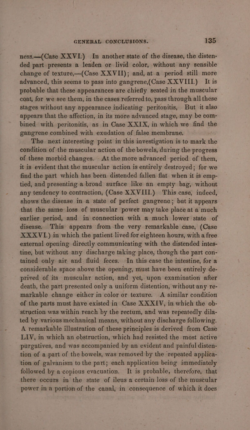 ness.—(Case XXVI:) In another state of the disease, the disten- ded part presents a leaden or livid color, without any sensible change of texture,—(Case XX VII); and, at a period still more advanced, this seems to pass into gangrene,(Case XXVIII.) It is probable that these appearances are chiefly seated in the muscular coat, for we see them, in the cases referred to, pass through all these stages without any appearance indicating peritonitis, But it also appears that the affection, in its more advanced stage, may be com- bined. with peritonitis, as in Case XXIX, in which we find the gangrene combined with exudation of false membrane. The next interesting point in this investigation is to mark the condition of the muscular action of the bowels, during the progress of these morbid changes. At the more advanced period of them, it is evident that the muscular action is entirely destroyed; for we find the part which has been. distended fallen flat when it is emp- tied, and presenting a broad surface like an empty bag, without any tendency to contraction, (Case XXVIII.) This case, indeed, shows the disease ma state of perfect gangrene; but it appears that the same loss of muscular power may take place at a much earlier period, and in connection with a much lower state. of disease. This appears from the very. remarkable case, (Case XXXVI.) in which the patient lived for eighteen hours, with a free external opening directly communicating with the distended intes- tine, but without any discharge taking place, though the part con- tained only air and fluid feces. In this case the intestine, for a considerable space above the opening, must have been entirely de- prived of its muscular action, and yet, upon examination after death, the part presented only a uniform distention, without any re- markable change either in color or texture. A similar condition of the parts must have existed in Case XXXIV, in which the ob- struction was within reach by the rectum, and was repeatedly dila- ted by various mechanical means, without any discharge following. A remarkable illustration of these principles is derived from Case LIV, in which an obstruction, which had resisted the. most active purgatives, and was accompanied by an evident and painful disten- tion of a part of the bowels, was removed by the repeated applica- tion of galvanism to the part; each application being immediately followed by a copious evacuation. It is probable, therefore, that there occurs in the state of ileus a certain loss of the muscular power in a portion of the canal, in consequence of which it does