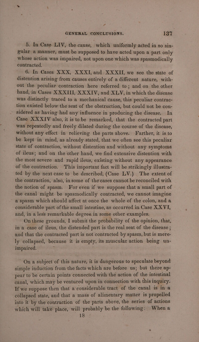 “ GENERAL CONCLUSIONS. 137 5. In Case LIV, the cause, which uniformly acted in so sin- gular a manner, must be supposed to have acted upon a part only whose action was impaired, not upon one which was spasmodically contracted. 6. In Cases XXX, XXXI, and XXXII, we see the state of distention arising from causes entirely of a different nature, with- out the peculiar contraction here referred to; and on the other hand, in Cases XX XIII, XXXIV, and XLV, in which the disease was distinctly traced to a mechanical cause, this peculiar contrac- tion existed below the seat of the obstruction, but could not be con- sidered as having had any influence in producing the disease. In Case XXXIV also, it is tobe remarked, that the contracted part was repeatedly and freely dilated during the course of the disease, without any effect in relieving the parts above. Farther, it is to be kept in mind, as already stated, that we often see this peculiar state of contraction, without distention and without any symptoms of ileus; and on the other hand, we find extensive distention with the most severe .and rapid ileus, existing without any appearance of the contraction. This important fact will be strikingly illustra- ted by the next case to be described; (Case LV.) The extent of the contraction, also, insome of the’cases cannot be reconciled with the notion of spasm. F'or even if we suppose that a small part of - the canal might be spasmodically contracted, we cannot imagine a spasm which should affect at once the whole of the colon, anda considerable part of the small intestine, as occurred in Case XX VI, and, in a less remarkable degree. in some other examples. On these grounds, I submit the probability of the opinion, that, in a case of ileus, the distended part is the real seat of the disease ; and that the contracted part is not contracted by spasm, but is mere- ly collapsed, because it is empty, its muscular action being un- impaired. ~ On a subject of this nature, it is dangerous to speculate beyond simple induction from the facts which are before us; but there ap- pear to be certain points connected with the action of the intestinal canal, which may be ventured upon in connection with thisi inquiry. If we suppose then that a considerable tract of the canal is in a collapsed state, and that a mass of alimentary matter is propelled into it by the contraction of the parts above, the series of actions which will take place, will probably be the following: When a 1s2
