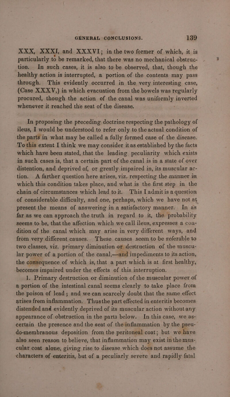 XXX, XXXI, and XXXVI; in the two former of which, it is particularly to be remarked, that there was no mechanical obstruc- tion. In such cases, it is also to be observed, that, though the _ healthy action is interrupted, a portion of the contents may pass through. This evidently occurred in the very interesting case, (Case XXXV,) in which evacuation from the bowels was regularly procured, though the action of the canal was uniformly inverted whenever it reached the seat of the disease. In proposing the preceding doctrine respecting the pathology of ileus, I would be understood to refer only to the actual condition of the parts in what may be called a fully formed case of the disease. To this extent I think we may consider it as established by the facts which have been stated, that the leading peculiarity which exists in such cases is, that a certain part of the canal is in a state of over distention, and deprived of, or greatly. impaired in, its muscular ac- tion. &lt;A farther question here arises, viz. respecting the manner im which this condition takes place, and what is the first step in the chain of circumstances which lead toit. This lL admit is a question of considerable difficulty, and one, perhaps, which we have not at present the means of answering in a satisfactory manner. In as far as we can approach the truth in regard to it, the probability seems to: be, that the affection which we call ileus, expresses a con- dition of the canal which may arise in very different ways, and from very different causes. These causes seem to be réferable to two classes, viz. primary diminution or destruction of the muscu- lar power of a portion of the cana],—and impediments to its action, the consequence of which is, that a part which is at first healthy, becomes impaired under the effects of this.interruption. 1. Primary destruction or diminution of the muscular power of a portion of the intestinal canal seems clearly to take place from the poison of lead; and we can scarcely doubt that the same effect arises from inflammation. _Thusthe part effected in enteritis becomes distended and evidently deprived of its muscular action without any appearance of obstruction in the parts below. In this case, we as- certain the presence and the seat of the inflammation by the pseu- do-membranous deposition from the peritoneal coat; but we haye also seen reason to believe, that inflammation may tte in the mus- cular coat alone, giving rise to disease which does not assume the characters of enteritis, but of a peculiarly seyere and rapidly fatal