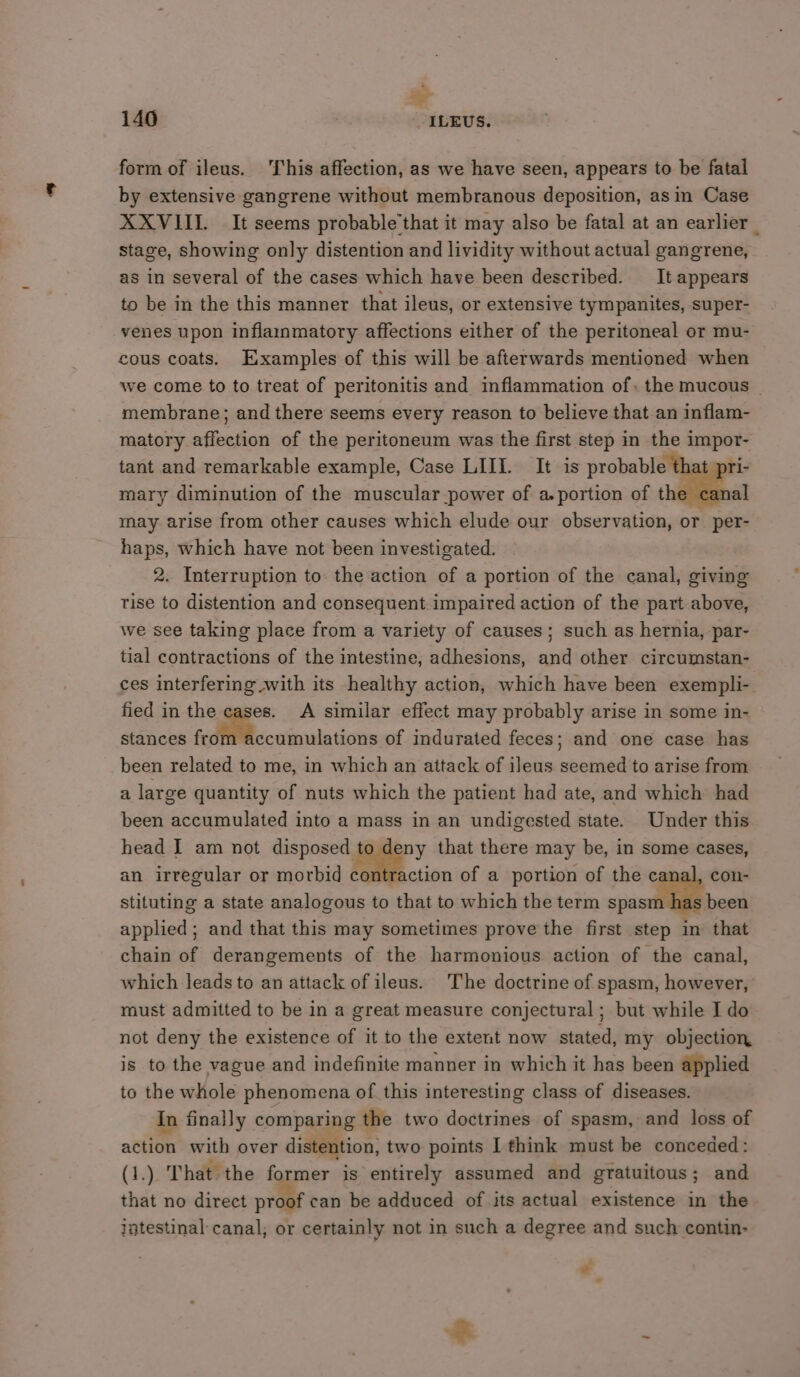 form of ileus. This affection, as we have seen, appears to be fatal by extensive gangrene without membranous deposition, asin Case XXVIII. It seems probable'that it may also be fatal at an earlier stage, showing only distention and lividity without actual gangrene, as in several of the cases which have been described. It appears to be in the this manner that ileus, or extensive tympanites, super- venes upon inflainmatory affections either of the peritoneal or mu- cous coats. Examples of this will be afterwards mentioned when we come to to treat of peritonitis and inflammation of. the mucous | membrane; and there seems every reason to believe that an inflam- matory affection of the peritoneum was the first step in the impor- tant and remarkable example, Case LIII. It is probable that y mary diminution of the muscular power of a.portion of the ca may arise from other causes which elude our observation, or per- haps, which have not been investigated. 2. Interruption to. the action of a portion of the canal, giving rise to distention and consequent impaired action of the part above, we see taking place from a variety of causes; such as hernia, par- tial contractions of the intestine, adhesions, and other circumstan- ces interfering with its healthy action, which have been exempli- fied in the cases. A similar effect may probably arise in some in- stances fedliMfecaipulations of indurated feces; and one case has been related to me, in which an attack of ileus seemed to arise from a large quantity of nuts which the patient had ate, and which had been accumulated into a mass in an undigested state. Under this head I am not a ee that there may be, in some cases, an irregular or morbid contraction of a portion of the canal, con- stituting a state analogous to that to which the term spasm has been applied; and that this may sometimes prove the first step in that chain of derangements of the harmonious action of the canal, which leads to an attack of ileus. The doctrine of spasm, however, must admitted to be in a great measure conjectural ; but while I do not deny the existence of it to the extent now stated, my objection is to the vague and indefinite manner in which it has been applied to the whole phenomena of this interesting class of diseases. In finally comparing the two doctrines of spasm, and loss of action with over distention, two points I think must be conceded: (1.) That the former is entirely assumed and gratuitous; and that no direct proof can be adduced of its actual existence in the intestinal canal, or certainly not in such a degree and such contin- « . X