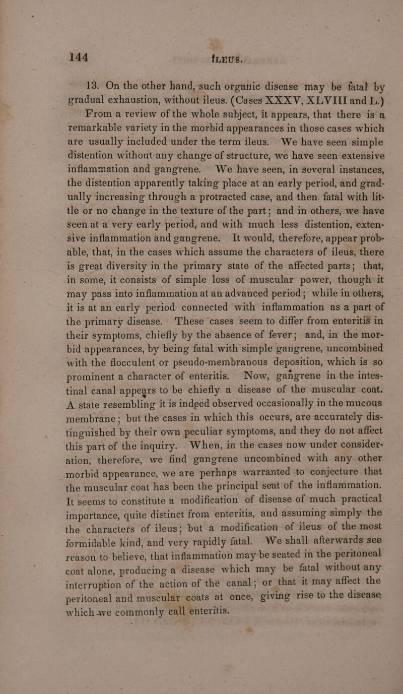 13. On the other hand, such organic disease may be fatal by gradual exhaustion, without ileus. (Cases XXX V, XLVIII and L.) From a review of the whole subject, it appears, that there is a remarkable variety in the morbid appearances in those cases which are usually included under the term ileus. We have seen simple distention without any change of structure, we have seen extensive inflammation and gangrene. We have seen, in several instances, the distention apparently taking place at an early period, and grad- ually increasing through a protracted case, and then. fatal with lit- tle or no change in the texture of the part; and in others, we have seen at a very early period, and with much less distention, exten- sive inflammation and gangrene. It would, therefore, appear prob- able, that, in the cases which assume the characters of ileus, there is great diversity in the primary state of the affected parts; that, in some, it consists of simple loss of muscular power, though it may pass into inflammation at an advanced period; while in others, it is at an early period: connected with inflammation as a part of the primary disease. These ‘cases seem to differ from enteritiS in their symptoms, chiefly by the absence of fever; and, in the mor- bid appearances, by being fatal with simple gangrene, uncombined with the flocculent or pseudo-membranous deposition, which is so prominent a character of enteritis. Now, gangrene in the intes- tinal canal appears to be chiefly a disease of the muscular coat. A state resembling it is indeed observed occasionally in the mucous membrane; but the cases in which this occurs, are accurately dis- tinguished by their own peculiar symptoms, and they do not affect this part of the inquiry. When, in the cases now under consider- ation, therefore, we find gangrene uncombined with any other morbid appearance, we are perhaps warranted to conjecture that the muscular coat has been the principal seat of the inflammation. It seems to constitute a modification ‘of disease of much practical importance, quite distinct from enteritis, and assuming simply the the characters of ileus; but a modification of ileus: of the most formidable kind, and very rapidly fatal. We shall afterwards see reason to believe, that inflammation maybe seated in the peritoneal coat alone, producing a disease which may be fatal without any interruption of the action of the canal; or that it may affect the peritoneal and muscular coats at once, giving rise to the disease which awe commonly call enteritis.