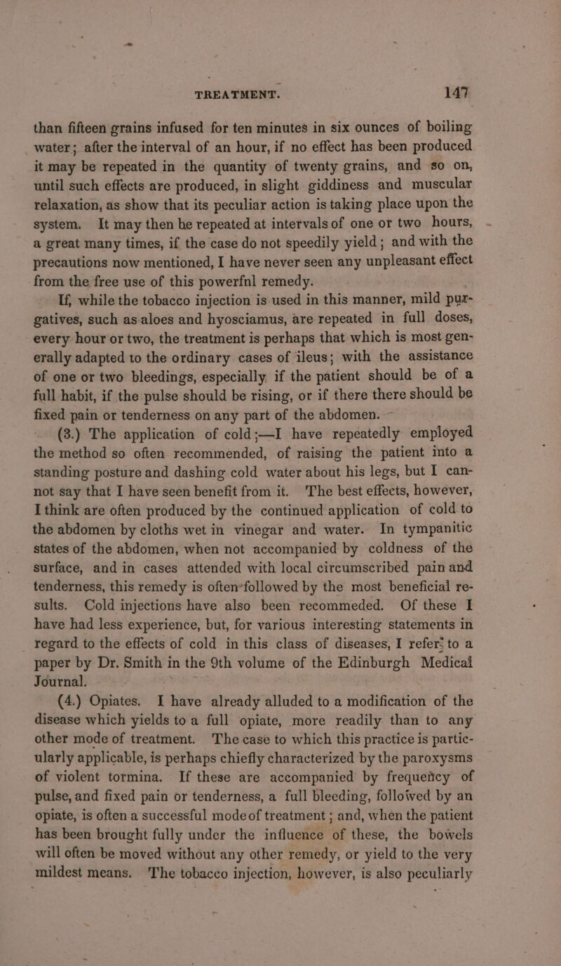 than fifteen grains infused for ten minutes in six ounces of boiling water; after the interval of an hour, if no effect has been produced it may be repeated in the quantity of twenty grains, and so on, until such effects are produced, in slight giddiness and muscular relaxation, as show that its peculiar action is taking place upon the system. It may then he repeated at intervals of one or two hours, a great many times, if the case do not speedily yield ; and with the precautions now mentioned, I have never seen any unpleasant effect from the free use of this powerfnl remedy. If, while the tobacco injection is used in this manner, mild puz- gatives, such as-aloes and hyosciamus, are repeated in full doses, every hour or two, the treatment is perhaps that which is most gen- erally adapted to the ordinary cases of ileus; with the assistance of one or two bleedings, especially. if the patient should be of a full habit, if the pulse should be rising, or if there there should be fixed pain or tenderness on any part of the abdomen. ~ (3.) The application of cold;—I have repeatedly employed the method so often recommended, of raising the patient into a standing posture and dashing cold water about his legs, but I can- not say that I have seen benefit from it. The best effects, however, I think are often produced by the continued application of cold to the abdomen by cloths wet in vinegar and water. In tympanitic states of the abdomen, when not accompanied by coldness of the surface, and in cases attended with local circumscribed pain and tenderness, this remedy is often*followed by the most beneficial re- sults. Cold injections have also been recommeded. Of these I have had less experience, but, for various interesting statements in _ regard to the effects of cold in this class of diseases, I refer: to a paper by Dr. Smith i in the 9th volume of the Edinburgh Medical Journal. (4.) Opiates. i have already alluded to a modification of the disease which yields to a full opiate, more readily than to any other mode of treatment. The case to which this practice is partic- ularly applicable, is perhaps chiefly characterized by the paroxysms of violent tormina. If these are accompanied by frequeticy of pulse, and fixed pain or tenderness, a full bleeding, followed by an opiate, is often a successful modeof treatment ; and, when the patient has been brought fully under the influence of these, the bowels will often be moved without any other remedy, or yield to the very mildest means. The tobacco injection, however, is also peculiarly