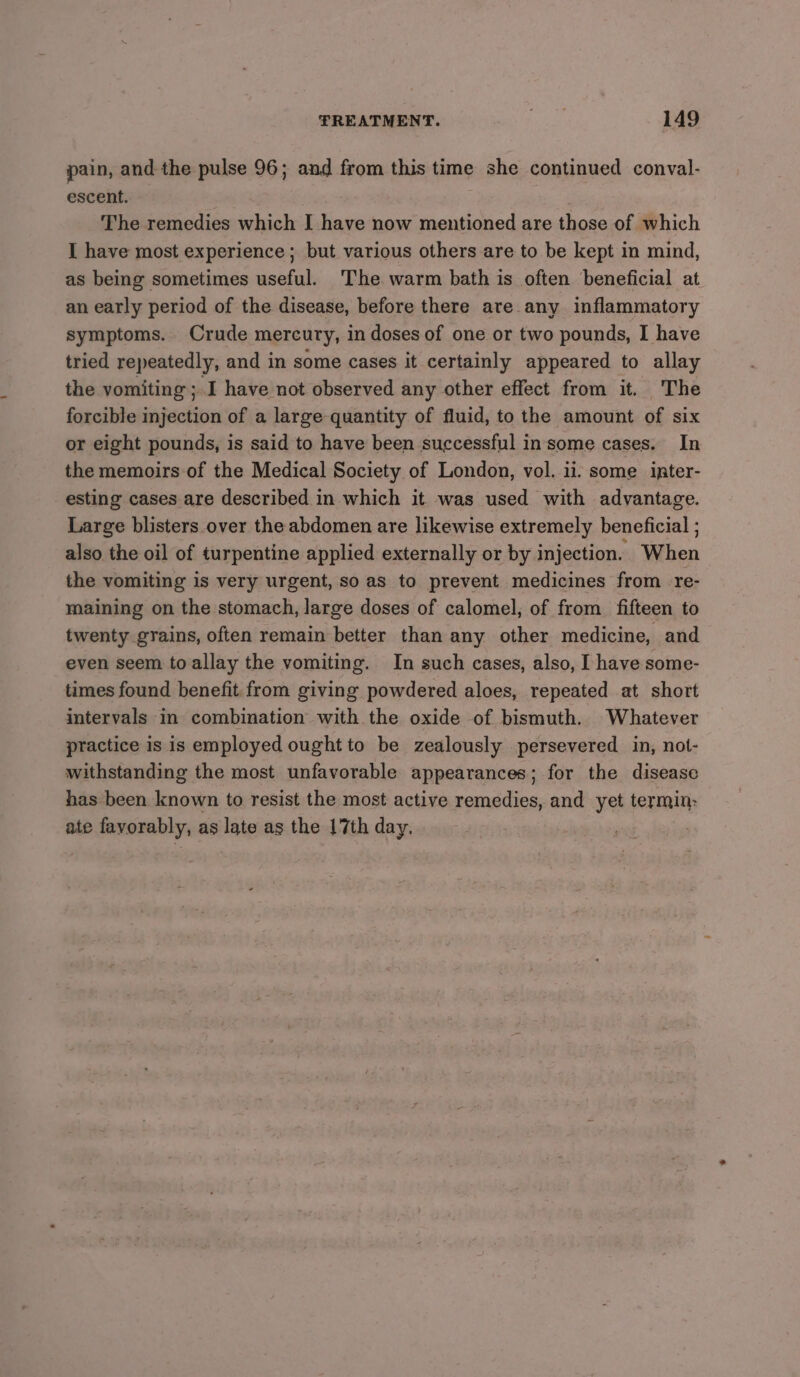 pain, and the pulse 96; and from this time she continued conval- escent. The remedies which I have now mentioned are those of which I have most experience ; but various others are to be kept in mind, as being sometimes useful. The warm bath is often beneficial at an early period of the disease, before there are any inflammatory symptoms. Crude mercury, in doses of one or two pounds, I have tried repeatedly, and in some cases it certainly appeared to allay the vomiting ; I have not observed any other effect from it. The forcible injection of a large quantity of fluid, to the amount of six or eight pounds, is said to have been successful insome cases. In the memoirs of the Medical Society of London, vol. ii. some ipter- esting cases are described in which it was used with advantage. Large blisters over the abdomen are likewise extremely beneficial ; also the oil of turpentine applied externally or by injection. When the vomiting is very urgent, so as to prevent medicines from re- maining on the stomach, large doses of calomel, of from fifteen to twenty grains, often remain better than any other medicine, and even seem toallay the vomiting. In such cases, also, I have some- times found benefit from giving powdered aloes, repeated at short intervals in combination with the oxide of bismuth. Whatever practice is is employed ought to be zealously persevered in, not- withstanding the most unfavorable appearances; for the disease has been known to resist the most active remedies, and yet termin: ate favorably, as late as the 17th day. )