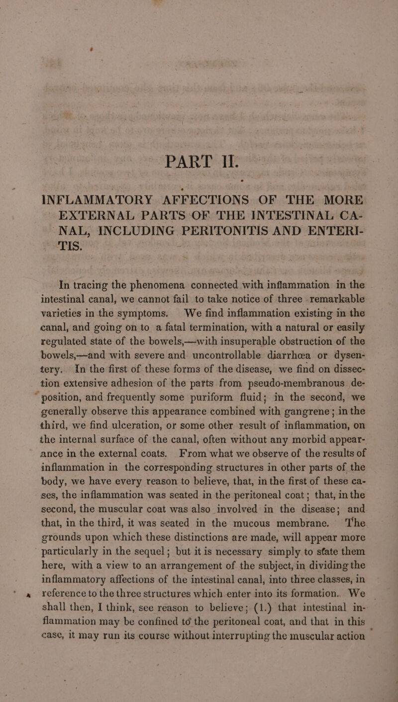 &amp; INFLAMMATORY AFFECTIONS OF THE MORE EXTERNAL PARTS OF THE INTESTINAL CA- -NAL, INCLUDING PERITONITIS AND ENTERI- ~ In tracing the phenomena connected with inflammation in the intestinal canal, we cannot fail to take notice of three remarkable varieties in the symptoms. We find inflammation existing in the canal, and going on to a fatal termination, with a natural or easily regulated state of the bowels,—with insuperable obstruction of the bowels,—and with severe and uncontrollable diarrhea or dysen- tery. In the first of these forms of the disease, we find on dissec- tion extensive adhesion of the parts from pseudo-membranous de- “ position, and frequently some puriform fluid; in the second, we generally observe this appearance combined with gangrene; in the third, we find ulceration, or some other result of inflammation, on the internal surface of the canal, often without any morbid appear- ance in the external coats. From what we observe of the results of inflammation in the corresponding structures in other parts of the body, we have every reason to believe, that, in the first of these ca- ses, the inflammation was seated in the peritoneal coat; that, inthe second, the muscular coat was also involved in the disease; and that, in the third, it was seated in the mucous membrane. ‘The grounds upon which these distinctions are made, will appear more particularly in the sequel; but it is necessary simply to sfate them here, with a view to an arrangement of the subject, in dividing the inflammatory affections of the intestinal canal, into three classes, in reference to the three structures which enter into its formation.. We shall then, I think, see reason to believe; (1.) that intestinal in- flammation may be confined té the peritoneal coat, and that in this case, it may run its course without interrupting the muscular action