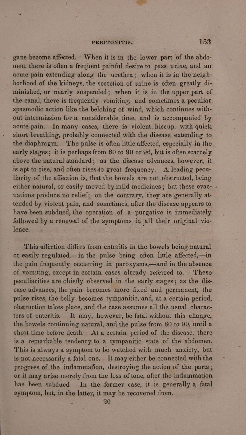 gans become affected. When it is in the lower part of the abdo- men, there is often a frequent painful desire to pass urine, and an acute pain extending along the urethra; when it is in the neigh- borhood of the kidneys, the secretion of urine is often greatly di- minished, or nearly suspended;. when it is in the upper part of the canal, there is frequently vomiting, and sometimes a peculiar spasmodic action like the belching of wind, which continues with- out intermission for a considerable time, and is accompanied by acute pain. In many cases, there is violent. hiccup, with quick short breathing, probably connected with the disease extending to the diaphragm. The pulse is often little affected, especially in the early stages; it is perhaps from 80 to 90 or 96, but is often scarcely above the natural standard; as the disease advances, however, it is apt to rise, and often risesto great frequency. A leading pecu- liarity of the affection is, that the bowels are not obstructed, being either natural, or easily moved by mild medicines; but these evac- - uations produce no relief; on the contrary, they are generally at- tended by violent pain, and sometimes, after the disease appears to have been subdued, the operation of a purgative is immediately followed by a renewal of the symptoms in all their original vio- lence. | This affection differs from enteritis in the bowels being,natural or easily regulated,—in the pulse being often little affected,—in the pain frequently occurring in paroxysms,—and in the absence of vomiting, except in certain cases already referred to. These peculiarities are chiefly observed in the early stages; as the dis- ease advances, the pain becomes more fixed and permanent, the pulse rises, the belly becomes tympanitic, and, at a certain period, obstruction takes place, and the case assumes all the usual charac- ters of enteritis. It may, however, be fatal without this change, the bowels continuing natural, and the pulse from 80 to 90, until a short time before death. Ata certain period of the disease, there is a remarkable tendency to a tympanitic state of the abdomen, This is always a symptom-to be watched with much anxiety, but is not necessarily a fatal one. It may either be connected with the progress of the inflammation, destroying the action of the parts; or it may arise metely from the loss of tone, after the inflammation has been subdued. In the former case, it is generally a fatal symptom, but, in the latter, it may be recovered from. : 20