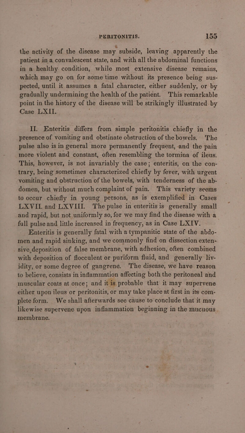 the activity of the disease may subside, leaving apparently the patient in a convalescent state, and with all the abdominal functions in a healthy. condition, while most extensive disease remains, which may go on for some time without its presence being sus- pected, until it assumes a fatal character, either suddenly, or by gradually undermining the health of the patient. This remarkable point in the history of the disease will be strikingly illustrated by Case LXII. II. Enteritis differs from simple peritonitis chiefly in the presence of vomiting and obstinate obstruction of the bowels. The pulse also is in general more permanently frequent, and the pain more violent and constant, often resembling the tormina of ileus. This, however, is not invariably the case; enteritis, on the con- trary, being sometimes characterized chiefly by fever, with urgent vomiting and obstruction of the bowels, with tenderness of the ab- domen, but without much complaint of pain. This variety seems to occur chiefly in young persons, as is exemplified in Cases LXVIIL. and LXVIII. The pulse in enteritis is generally small and rapid, but not uniformly so, for we may find the disease with a_ full pulse and little increased in frequency, as in Case LXIV. Enteritis is generally fatal with a tympanitic state of the abdo- men and rapid sinking, and we commonly find on dissection exten- sive deposition. of false membrane, with adhesion, often combined with deposition of flocculent or puriform fluid, and generally liv- idity, or some degree of gangrene. ‘The disease, we have reason to believe, consists in inflammation affecting both the peritoneal and muscular coats at once; and itis probable that it may supervene either upon ileus or peritonitis, or may take place at first in its com- plete form. We shall afterwards see cause to conclude that it may likewise supervene upon inflammation beginning in the mucuous membrane.