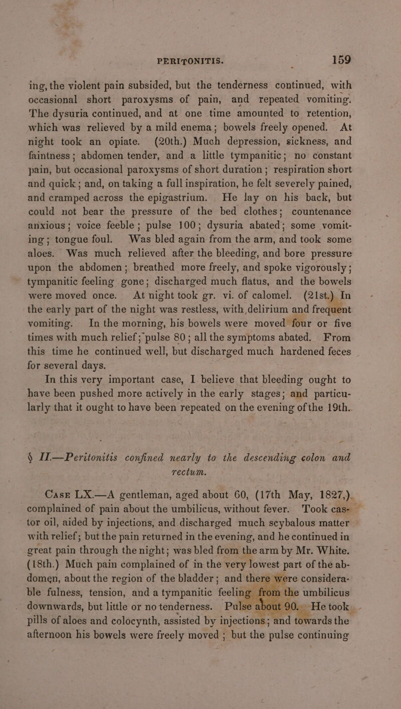 ing, the violent pain subsided, but the tenderness continued, with occasional short paroxysms.of pain, and repeated vomiting. The dysuria continued, and at one time amounted to retention, which was relieved by a mild enema; bowels freely opened. At night took an opiate. (20th.) Much depression, sickness, and faintness; abdomen tender, and a little tympanitic; no constant pain, but occasional paroxysms of short duration ; respiration short and quick ; and, on taking a full inspiration, he felt severely pained, and cramped across the epigastrium. He lay on his back, but could not bear the pressure of the bed clothes; countenance anxious; voice feeble; pulse 100; dysuria abated; some vomit- ing; tongue foul. Was bled again from the arm, and took some aloes. Was much relieved after the bleeding, and bore pressure upon the abdomen; breathed more freely, and spoke vigorously ; tympanitic feeling gone; discharged much flatus, and the bowels were moved once. At night took gr. vi. of calomel. (21st.) In the early part of the night was restless, with delirium and frequent vomiting. Inthe morning, his bowels were moved four or five times with much relief; pulse 80; all the symptoms abated. From this time he sontiadad well, but eteecd much hardened feces for several days. In this very important case, I believe that bleeding ought to have been pushed more actively in the early stages; and particu- larly that it ought to have been repeated on the evening ofthe 19th.. - § II—Peritonitis confined nearly to the descending colon and rectum. Case LX.—A gentleman, aged about 60, (17th May, 1827,). complained of pain about the umbilicus, without fever. Took cas- — tor oil, aided by injections, and discharged much scybalous matter with relief; but the pain returned in the evening, and he continued in great pain through the night; was bled from the arm by Mr. White. (18th.) Much pain complained of in the very lowest part of the ab- domen, about the region of the bladder; and there were considera- ble fulness, tension, and a tympanitic fool y from the umbilicus downwards, but little or no tenderness. Pulse about 90. He took pills of aloes and colocynth, assisted by injections ; and (Wards the afternoon his bowels were freely moved : ; but the pulse continuing