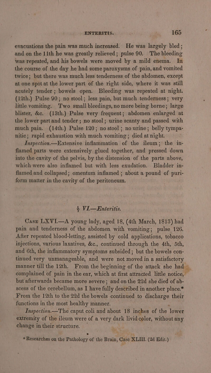 evacuations the pain was much increased. He was largely bled; and on the 11th he was greatly relieved; pulse 90. The bleeding was repeated, and his bowels were moved by a mild enema. In the course of the day he had some paroxysms of pain, and vomited twice; but there was much less tenderness of the abdomen, except at one spot at the lower part of the right side, where it was still acutely tender; bowels open. Bleeding was repeated at night. (12th.) Pulse 90; no stool; less pain, but much tenderness; very little vomiting. Two small bleedings, no more being borne; large blister, &amp;c. (13th.) Pulse very frequent; abdomen enlarged at the lower part and tender ; no stool; urine scanty and passed with much pain. (14th.) Pulse 120; no stool; no urine; belly tympa- nitic; rapid exhaustion with much vomiting ; died at night. Inspection—Extensive inflammation of the ileum; the in- flamed parts were extensively, glued together, and pressed down into the cavity of the pelvis, by the distension of the parts above, which were also inflamed but with less exudation. Bladder in- flamed and collapsed; omentum inflamed ; about a pound of puri- form matter in the cavity of the peritoneum. § VIL—Enteritis. Caszr LXVI.—A young lady, aged 18, (4th March, 1813) had pain and tenderness of the abdomen with vomiting; pulse 126. After repeated blood-letting, assisted by cold applications, tobacco injections, various laxatives, &amp;c., continued through the 4th, 5th, and 6th, the inflammatory symptoms subsided; but the bowels con- tinued very unmanageable, and were not moved ina AR manner till the 12th. From the beginning of the attack she had — complained of pain in the ear, which at first attracted little A but afterwards became more severe; and on the 22d she died of ab- scess of the cerebellum, as I have fully described in another place.* From the 12th to the 22d the bowels. continued to discharge their functions in the most healthy manner. Inspection.—The caput coli and about 18 inches of the Notre extremity of the ileum were of a very dark livid color, without any change in their structure. * Researches on the Pathology of the Brain, Case XLIIL. (2d Edit.)