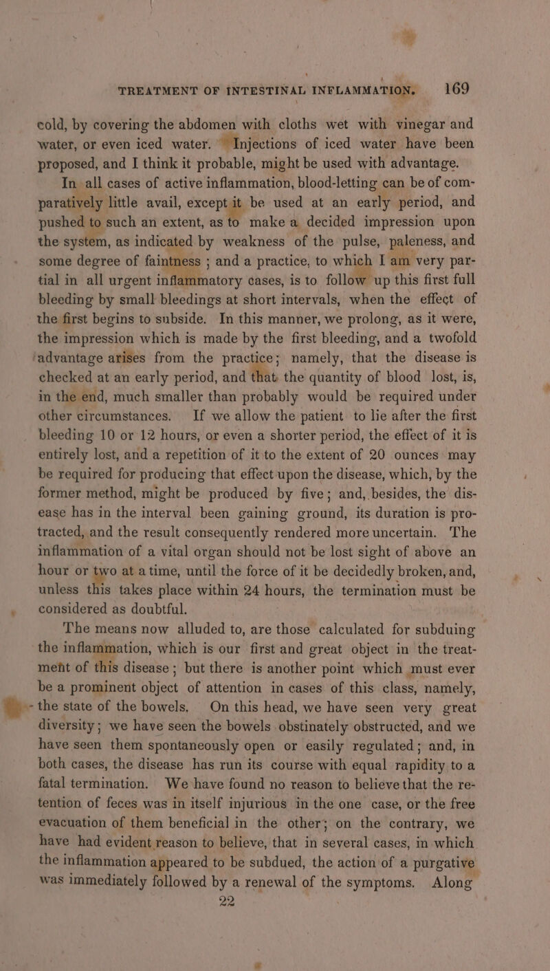 cold, by covering the abdomen with cloths wet with vinegar and water, or even iced water. ~ Injections of iced water have been proposed, and I think it probable, might be used with advantage. In all cases of active inflammation, blood-letting can be of com- paratively little avail, excepals be used at an early period, and pushed to such an extent, as to make a decided impression upon the system, as indicated by weakness of the pulse, paleness, and some degree of faintness ; and a practice, to which I am very par- tial in all urgent inflammatory cases, is to follow up this first full bleeding by small bleedings at short intervals, when the effect of the first begins to subside. In this manner, we prolong, as it were, the impression which is made by the first bleeding, and a twofold checked at an early period, and that the quantity of blood lost, is, in the end, much smaller than probably would be required under other circumstances. If we allow the patient to lie after the first bleeding 10 or 12 hours, or even a shorter period, the effect of it is entirely lost, and a repetition of it to the extent of 20 ounces may be required for producing that effect upon the disease, which, by the former method, might be produced by five; and, besides, the dis- ease has in the interval been gaining ground, its duration is pro- tracted, and the result consequently rendered more uncertain. The inflammation of a vital organ should not be lost sight of above an hour or two at atime, until the force of it be decidedly broken, and, unless this takes place within 24 hours, the termination must be considered as doubtful. The means now alluded to, are those calculated for subduing the inflammation, which is our first and great object in the treat- meht of this disease ; but there is another point which must ever be a prominent object of attention in cases of this class, namely, the state of the bowels, On this head, we have seen very great diversity ; we have seen the bowels obstinately obstructed, and we have seen them spontaneously open or easily regulated; and, in both cases, the disease has run its course with equal rapidity to a fatal termination. We have found no reason to believe that the re- tention of feces was in itself injurious in the one case, or the free evacuation of them beneficial in the other; on the contrary, we have had evident reason to believe, that in several cases, in which the inflammation appeared to be subdued, the action of a purgative was immediately followed by a renewal of the symptoms. Along 22 ‘