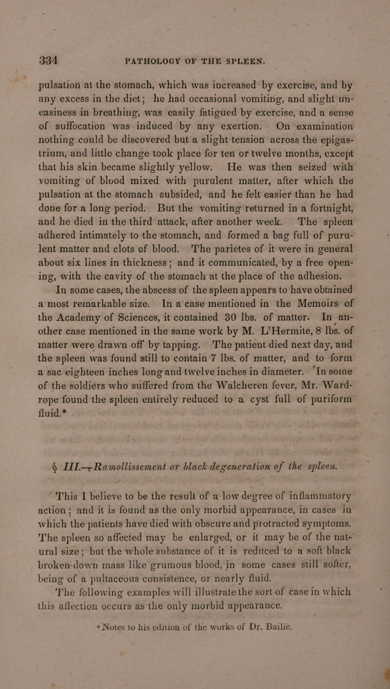 pulsation at the stomach, which was increased by exercise, and by any excess in the diet; he had occasional vomiting, and slight un- easiness in breathing, was easily fatigued by exercise, and a sense of suffocation was induced by any exertion. On examination nothing could be discovered but a slight tension across the epigas- trium, and little change took place for ten or twelve months, except that his skin became slightly yellow.. He was then seized with vomiting of blood mixed with purulent matter, after which the pulsation at the stomach subsided, and he felt easier than he had done for a long period.. But the vomiting’returned in a fortnight, and he died in the third attack, after another week. The spleen adhered intimately to the stomach, and formed a bag full of puru- lent matter and clots of blood. The parietes of it were in general about six lines in thickness; and it communicated, by a free open- ing, with the cavity of the stomach at the place of the adhesion. In some cases, the abscess of the spleen appears to have obtained a most remarkable size. In a‘case mentioned in the Memoirs of the Academy of Sciences, it contained 30 lbs. of matter. In an- other case mentioned in the same work by M. L’Hermite, 8 lbs. of matter were drawn off by tapping. The patient died next day, and the spleen was found still to contain ’7 lbs. of matter, and to form a sac eighteen inches long and twelve inches in diameter. “In some of the soldiers who suffered from the Walcheren fever, Mr. Ward- rope found the spleen entirely reduced to a cyst full of puriform fluid.* § III—-Ramollissement or black degeneration of the spleen. / . 7 This I believe to be the result of a low degree of inflammatory action; and it is found as the only morbid appearance, in cases in which the patients have died with obscure and protracted symptoms. The spleen so affected may be enlarged, or it may be of the nat- ural size; but the whole substance of it is reduced to a soft black broken-down mass like grumous blood, in some cases still softer, being of a pultaceous consistence, or nearly fluid. he following examples will illustrate the sort of case in which this affection occurs as the only morbid appearance. * Notes to his edition of the works of Dr. Bailie.