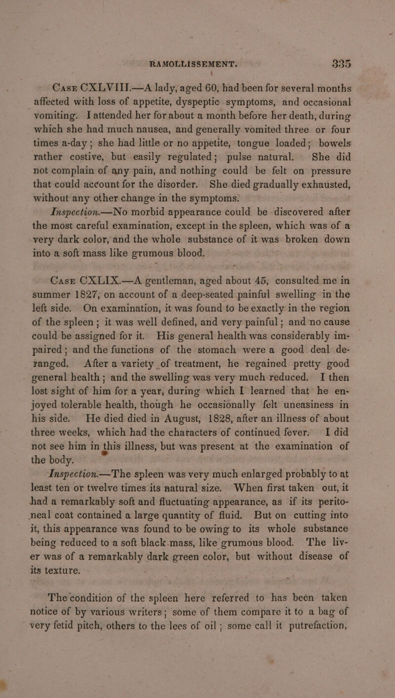 Cast CXLVIII.—A lady, aged 60, had been for several months affected with loss of appetite, dyspeptic symptoms, and occasional vomiting. I attended her for about a month before her death, during. which she had much nausea, and generally vomited three or four times a-day ; she had little or no appetite, tongue loaded; bowels rather costive, but easily regulated; pulse natural. She did not complain of any pain, and nothing could be felt on pressure that could account for the disorder. She died gradually exhausted, without any other change in the symptoms. Inspection.— No morbid appearance could be discovered after the most careful examination, except in the spleen, which was of a very dark color, and the whole substance of it was broken down into a soft mass like grumous blood. 7 Cast CXLIX.—A gentleman, aged about 45, consulted me in summer 1827, on account of a deep-seated painful swelling in the left side. On examination, it was found to be exactly in the region of the spleen; it was well defined, and very painful ; and no cause could be assigned for it. His general health was considerably im- — paired; and the functions of the stomach were a good deal de- ranged. After a variety of treatment, he regained pretty good ‘general health; and the swelling was very much reduced. I then lost sight of him for a year, during which I learned that he en- joyed tolerable health, though he occasionally felt uneasiness in his side. He died died in August, 1828, after an illness of about three weeks, which had the characters of continued fever: I did not see him in this illness, but was present at the examination of the body. | ti - -Inspection—The spleen was very much enlarged probably to at least ten or twelve times its natural size. When first taken out, it had a remarkably soft and fluctuating appearance, as if its perito- neal coat contained a large quantity of fluid. But on cutting into it, this appearance was found to be owing to its whole substance being reduced to a soft black-mass, like grumous blood. The liv- er was of a remarkably dark green color, but without disease of its texture. . The condition of the spleen here referred to has been taken notice of by various writers; some of them compare it to a bag of very fetid pitch, others to the lees of oil ; some call it putrefaction,