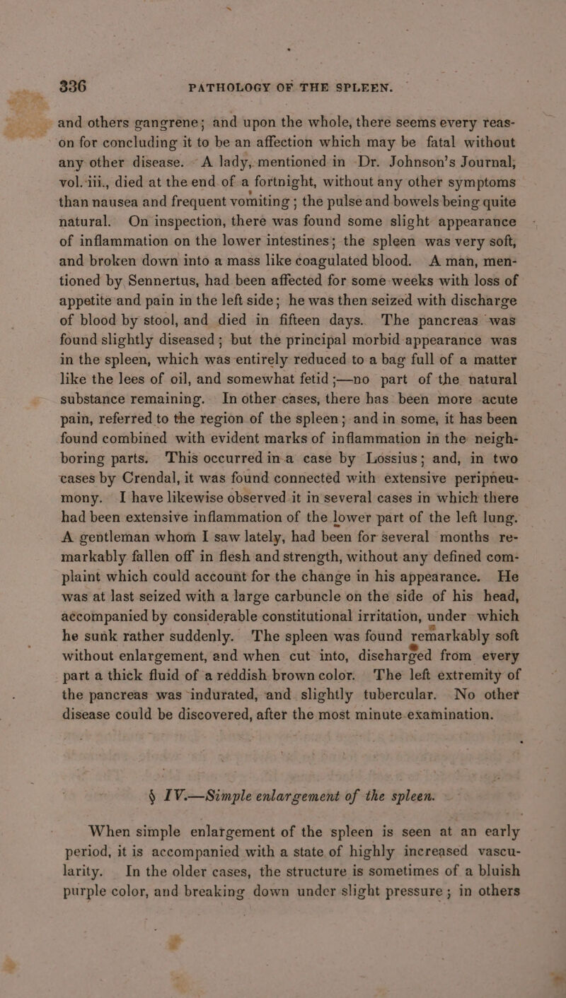 and others gangrene; and upon the whole, there seems every reas- any other disease. A lady, mentioned in -Dr. Johnson’s Journal; vol. iii., died at the end. of.a fortnight, without any other symptoms than nausea and frequent vomiting ; ; the pulse and bowels being quite natural. On inspection, there was found some slight appearance of inflammation on the lower intestines; the spleen was very soft, and broken down into a mass like coagulated blood. A man, men- tioned by, Sennertus, had been affected for some-weeks with loss of appetite and pain in the left side; he was then seized with discharge of blood by stool, and died in fifteen days. The pancreas was found slightly diseased ; but the principal morbid appearance was in the spleen, which was entirely reduced to a bag full of a matter like the lees of oil, and somewhat fetid ;—no part of the natural substance remaining. In other cases, there has been more acute pain, referred to the region of the spleen; and in some, it has been found combined with evident marks of inflammation in the neigh- boring parts. This occurred in.a case by Lossius; and, in two cases by Crendal, it was found connected with extensive peripneu- mony. I have likewise observed it in several cases in which there had been extensive inflammation of the lower part of the left lung. A gentleman whom I saw lately, had been for several months re- markably fallen off in flesh and strength, without any defined com- plaint which could account for the change in his appearance. He was at last seized with a large carbuncle on the side of his head, accompanied by considerable constitutional irritation, under which he sunk rather suddenly. The spleen was found remarkably soft without enlargement, and when cut into, discharged from every part a thick fluid of a reddish brown color. The left extremity of the pancreas was ‘indurated, and. slightly tubercular. No other disease could be discovered, after the most minute examination. § [V.—Simple enlargement of the spleen. When simple enlargement of the spleen is seen at an early period, it is accompanied with a state of highly increased vascu- larity. In the older cases, the structure is sometimes of a bluish purple color, and breaking down under slight pressure ; in others
