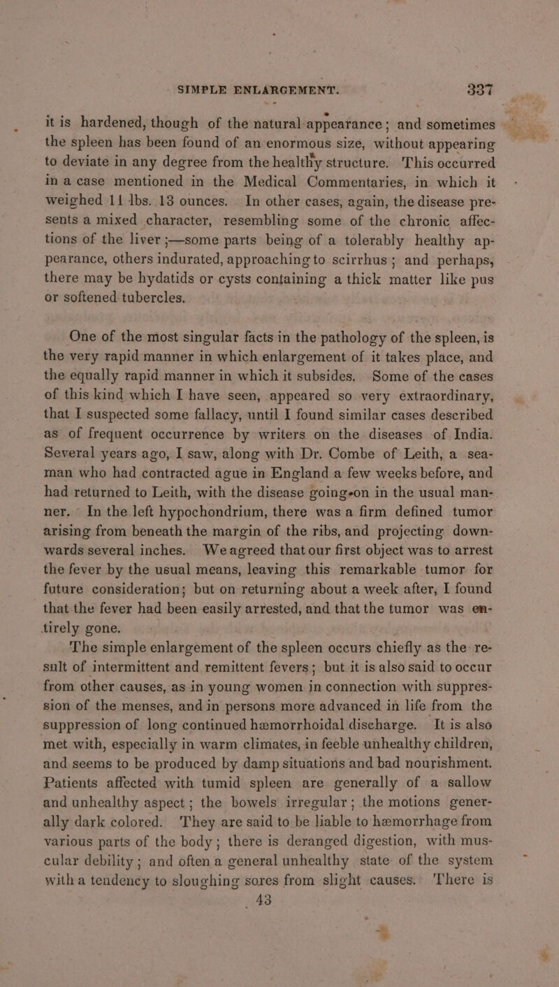 SIMPLE ENLARGEMENT. got the spleen has been found of an enormous size, without appearing to deviate in any degree from the healthy structure. This occurred in a case mentioned in the Medical Commentaries, in which it weighed 11 lbs. 13 ounces. In other cases, again, the disease pre- sents a mixed character, resembling some of the chronic affec- tions of the liver ;—some parts being of a tolerably healthy ap- pearance, others indurated, approaching to scirrhus; and perhaps, there may be hydatids or cysts containing a thick matter like pus or softened tubercles. 3 One of the most singular facts in the pathology of the spleen, is the very rapid manner in which enlargement of it takes place, and the equally rapid manner in which it subsides. Some of the cases of this kind which I have seen, appeared so very extraordinary, that I suspected some fallacy, until I found similar cases described as of frequent occurrence by writers on the diseases of India. Several years ago, I saw, along with Dr. Combe of Leith, a sea- man who had contracted ague in England a few weeks before, and had returned to Leith, with the disease goingeon in the usual man- ner. In the left hypochondrium, there was a firm defined tumor arising from beneath the margin of the ribs, and projecting down- wards several inches. Weagreed that our first object was to arrest the fever by the usual means, leaving this remarkable tumor for future consideration; but on returning about a week after, I found that the fever had been easily arrested, and that the tumor was en- tirely gone. The simple eidibbask ips of the spleen occurs fichiefty as the: re- sult of intermittent and remittent fevers; but it is also said to occur from other causes, as in young women in connection with suppres- sion of the menses, and in persons more advanced in life from the suppression of long continued hemorrhoidal discharge. It is also met with, especially in warm climates, in feeble unhealthy children, and seems to be produced by damp situations and bad nourishment. Patients affected with tumid spleen are generally of a sallow and unhealthy aspect ; the bowels irregular; the motions genet- ally dark colored. They are said to be liable to hemorrhage from various parts of the body; there is deranged digestion, with mus- cular debility ; and often a general unhealthy state of the system with a tendency to sloughing sores from slight causes. ‘There is 43