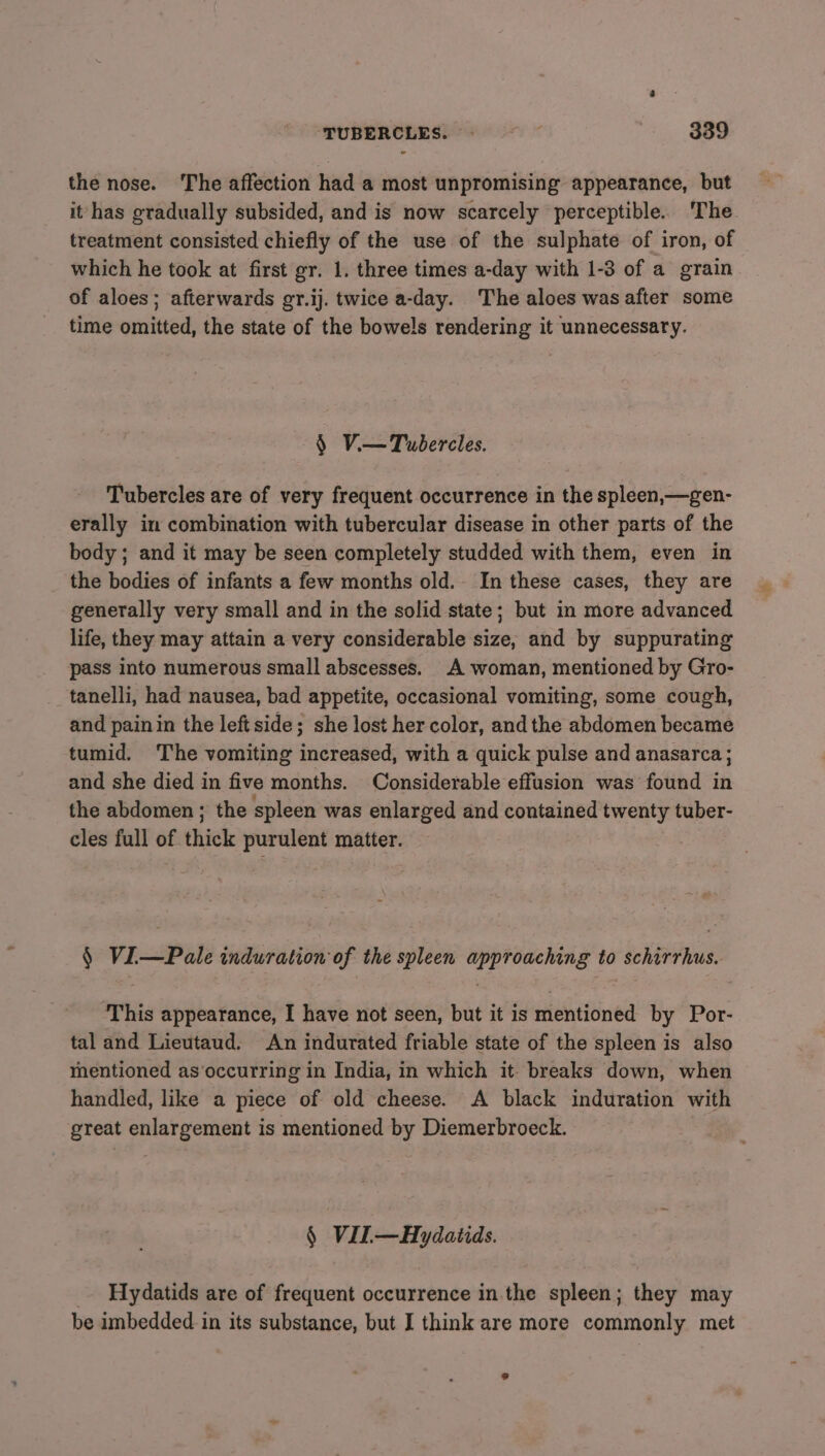 the nose. The affection had a most unpromising appearance, but it has gradually subsided, and is now scarcely perceptible. The treatment consisted chiefly of the use of the sulphate of iron, of which he took at first gr. 1. three times a-day with 1-3 of a grain of aloes; afterwards gr.ij. twice a-day. The aloes was after some time omitted, the state of the bowels rendering it unnecessary. § Vi—Tubercles. Tubercles are of very frequent occurrence in the spleen,—gen- erally in combination with tubercular disease in other parts of the body; and it may be seen completely studded with them, even in the bodies of infants a few months old. In these cases, they are generally very small and in the solid state; but in more advanced life, they may attain a very considerable size, and by suppurating pass into numerous small abscesses. A woman, mentioned by Gro- tanelli, had nausea, bad appetite, occasional vomiting, some cough, and painin the left side; she lost her color, and the abdomen became tumid. The vomiting increased, with a quick pulse and anasarca; and she died in five months. Considerable effusion was found in the abdomen; the spleen was enlarged and contained twenty tuber- cles full of thick purulent matter. § Vi—Pale induration of the spleen approaching to schirrhus. This appearance, I have not seen, but it is mentioned by Por- tal and Lieutaud. An indurated friable state of the spleen is also mentioned as’occurring in India, in which it- breaks down, when handled, like a piece of old cheese. A black induration with great enlargement is mentioned by Diemerbroeck. § VIL—Hydatids. _. Hydatids are of frequent occurrence in the spleen; they may be imbedded in its substance, but I think are more commonly met