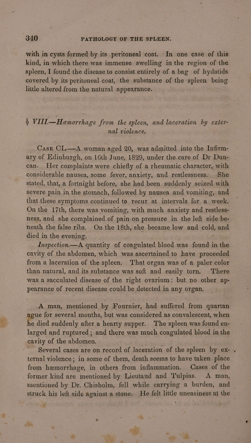 with in cysts formed by its peritoneal coat. In one case of this kind, in which there was immense swelling in the region of the spleen, I found the disease to consist entirely of a bag of hydatids covered by its peritoneal coat, the substance of the spleen being little altered from the natural appearance. § VIIL.— Hemorrhage from the spleen, and laceration by exter- nal violence. Casz CL.—A woman aged 20, was admitted into the Infirm- ary of Edinburgh, on 16th June, 1829, under the.care of Dr Dun- can. Her complaints were chiefly of a rheumatic character, with considerable nausea, some fever, anxiety, and restlessness. She stated, that, a fortnight before, she had been suddenly seized with severe pain in the stomach, followed by nausea and vomiting, and that these symptoms continued to recur at intervals for a week. On the 17th, there was vomiting, with much anxiety and restless- neath the false ribs. On the 18th, she became low and cold, and died in the evening. Inspection.—A quantity of coagulated blood was found in the cavity of the abdomen, which was ascertained to have proceeded from a laceration of the spleen. That organ was of a paler color than natural, and its substance was soft and easily torn. There was a sacculated disease of the right ovarium: but no other ap- pearance of recent disease could be detected in any organ. A man, mentioned by Fournier, had suffered from quartan gue for several months, but was considered as convalescent, when he died suddenly after a hearty supper. The spleen was found en- larged and ruptured ; and there was much coagulated blood in the cavity of the abdomen. Several cases are on record of laceration of the spleen by ex- ternal violence; in some of them, death seems to have taken place from hemorrhage, in others from inflammation. Cases of the former kind are mentioned by Lieutaud and Tulpias. <A man, mentioned by Dr. Chisholm, fell while carrying a burden, and struck his left side against a stone. He felt little uneasiness at the ¢
