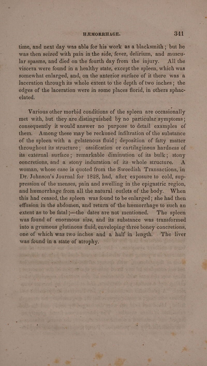 time, and next day was able for his work asa blacksmith; but he was then seized with pain in the side, fever, delirium, and muscu- lar spasms, and died on the fourth day from the injury. All the viscera were found in a healthy state, except the spleen, which was somewhat enlarged, and, on the anterior surface of it there was a laceration through its whole extent to the depth of two inches; the edges of the laceration were in some places florid, in others sphac- elated. , Various other morbid conditions of the spleen are occasionally met with, but they are distinguished by no particular symptoms; consequently it would answer no purpose to detail examples of them. Among these may be reckoned infiltration of the substance of the spleen with a gelatenous fluid; deposition of fatty matter throughout its structure; ossification or cartilaginous hardness of its external surface; remarkable diminution of its bulk; stony concretions, and a stony induration of its- whole structure. <A woman, whose case is quoted from the Sweedish Transactions, in Dr. Johnson’s Journal for 1828, had, after exposure to cold, sup- pression of the menses, pain and swelling in the epigastric region, and hemorrhage from all the natural outlets of the body.. When this had ceased, the spleen was found to be enlarged; she had then effusion in the abdomen, and return of the hemorrhage to such an extent as to be fatal;—the dates are not mentioned. The spleen was found of enormous size, and its substance was transformed into a grumous glutinous fluid, enveloping three boney concretions, one of which was two inches and a half in length. The liver was found ina state of atrophy. | !