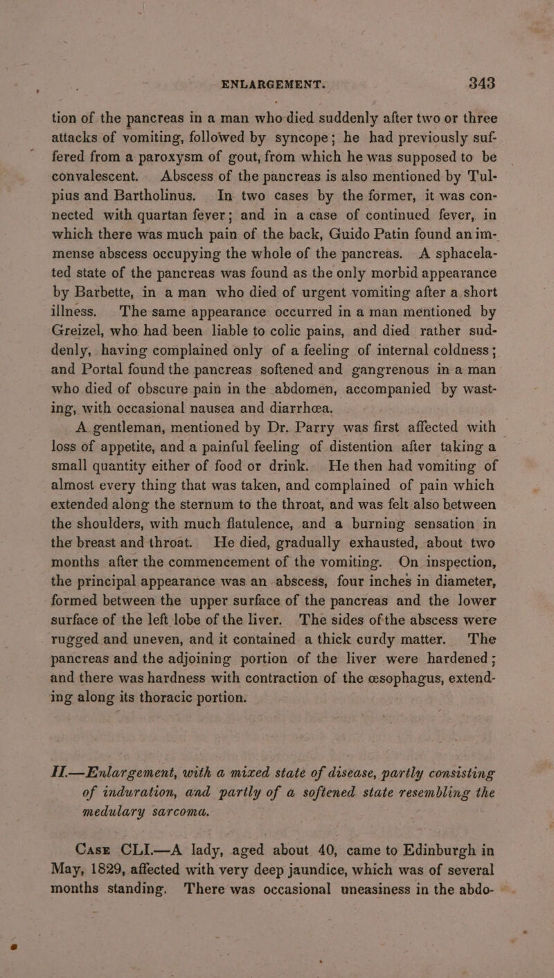 tion of the pancreas in a man who died suddenly after two or three attacks of vomiting, followed by syncope; he had previously suf- fered from a paroxysm of gout, from which he was supposed to be convalescent. Abscess of the pancreas is also mentioned by Tul- pius and Bartholinus. In two cases by the former, it was con- nected with quartan fever; and in a case of continued fever, in which there was much pain of the back, Guido Patin found anim- mense abscess occupying the whole of the pancreas. A sphacela- ted state of the pancreas was found as the only morbid appearance by Barbette, in a man who died of urgent vomiting after a short illness. ©The same appearance occurred in a man mentioned by Greizel, who had been liable to colic pains, and died rather sud- denly, having complained only of a feeling of internal coldness; and Portal found the pancreas softened and gangrenous in a man who died of obscure pain in the abdomen, accompanied by wast- ing, with occasional nausea and diarrhea. A gentleman, mentioned by Dr. Parry was first affected with — loss of appetite, and a painful feeling of distention after taking a small quantity either of food or drink. He then had vomiting of almost every thing that was taken, and complained of pain which extended along the sternum to the throat, and was felt also between the shoulders, with much flatulence, and a burning sensation in the breast and throat. He died, gradually exhausted, about two months after the commencement of the vomiting. On inspection, the principal appearance was an abscess, four inches in diameter, formed between the upper surface of the pancreas and the lower surface of the left lobe of the liver. The sides ofthe abscess were rugged and uneven, and it contained a thick curdy matter. The pancreas and the adjoining portion of the liver were hardened; and there was hardness with contraction of the esophagus, extend- ing along its thoracic portion. © H—Enlargement, with a mixed state of disease, partly consisting of induration, and partly of a softened state resembling the medulary sarcoma. Case CLI.—A lady, aged about 40, came to Edinburgh in May, 1829, affected with very deep jaundice, which was of several months standing. There was occasional uneasiness in the abdo- ©