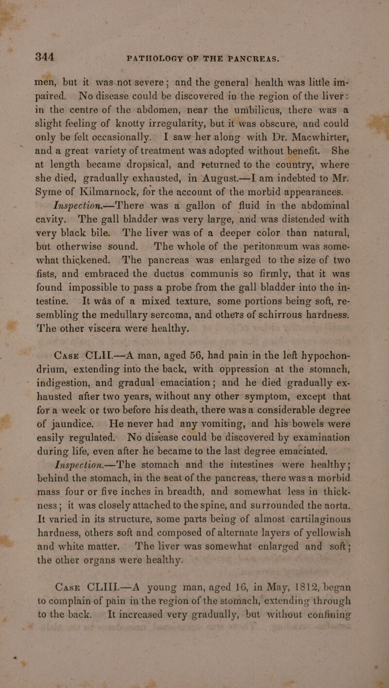 ow men, but it. was-not severe; and the general health was little im- in the centre of the abdomen, near the umbilicus, there was a slight feeling of knotty irregularity, but it was obscure, and could only be felt occasionally. I saw her along with Dr. Macwhirtter, and a great variety of treatment was adopted without benefit. She at length became dropsical, and returned to the country, where she died, gradually exhausted, in August—I am indebted to Mr. Syme of Kilmarnock, for the account of the morbid appearances. Inspection— There was a gallon of fluid in the abdominal cavity. The gall bladder was very large, and was distended with very black bile. The liver was of a deeper color than natural, but otherwise sound. ‘The whole of the peritoneum was some- what thickened. The pancreas was enlarged to the size of two fists, and embraced the ductus communis so firmly, that it was found impossible to pass a probe from the gall bladder into the in- testine. It was of a mixed texture, some portions being soft, re- sembling the medullary sercoma, and others of schirrous hardness. The other viscera were healthy. : CASE CLIL—A man, aged 56, had pain in the left hypochon- drium, extending into the back, with oppression at the stomach, hausted after two years, without any other symptom, except that for a week or two before his death, there was a considerable degree of jaundice. He never had any vomiting, and his bowels were easily regulated.. No disease could be discovered by examination during life, even after he became to the last degree emaciated, Inspection.—The stomach and the intestines were healthy; behind the stomach, in the seat of the pancreas, there wasa morbid mass four or five inches in breadth, and somewhat less in thick- ness; it was closely attached to the spine, and surrounded the aorta. It varied in its structure, some parts being of almost cartilaginous hardness, others soft and composed of alternate layers of yellowish and white matter. The liver was somewhat enlarged and soft; the other organs were healthy. Case CLIIIL—A young man, aged 16, in May, 1812, began to complain of pain in the region of the stomach, extending through to the back. It increased very gradually, but without confining