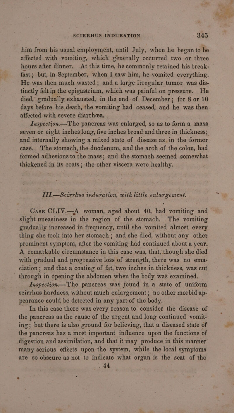 him from his usual employment, until July, when he began to be affected with vomiting, which generally occurred two or three hours after dinner. At this time, he commonly retained his break- fast; but, in September, when I saw him, he vomited everything. He was then much wasted; and a large irregular tumor was dis- tinctly felt in the epigastrium, which was painful on pressure. He died, gradually exhausted, in the end-of December; for 8 or 10 affected with severe diarrhea. | Inspection.—The pancreas was enlarged, so as to form a mass seven or eight inches long, five inches broad and three in thickness; and internally showing a mixed state of disease as in the former case. The stomach, the duodenum, and the arch of the colon, had formed adhesions to the mass; and the stomach. seemed somewhat thickened in its coats; the other viscera were healthy. HI—Scirrhus induration, with litile enlargement. Case CLIV.—A woman, aged about 40, had vomiting and slight uneasiness in the region of the stomach. The vomiting gradually increased in frequency, until she vomited almost every thing she took into her stomach ; and she died, without any other prominent symptom, after the vomiting had continued about a year, A. remarkable circumstance in this case was, that, though she died with gradual and progressive loss of strength, there was no ema- elation; and that a coating of fat, two inches in thickness, was cut - through in opening the abdomen when the body was examined. Inspection.—The pancreas was found in a state of uniform scirrhus hardness, without much enlargement; no other morbid ap- pearance could be detected in any part of the body. In this case there was every reason to consider the disease of ing; but there is also ground for believing, that a diseased state of the pancreas has a most important suiietice upon the functions of digestion and assimilation, and that it may produce in this manner many serious effects upon-the system, while the local symptoms are so obscure as not to indicate what organ is the seat of the . 44 | Med >.