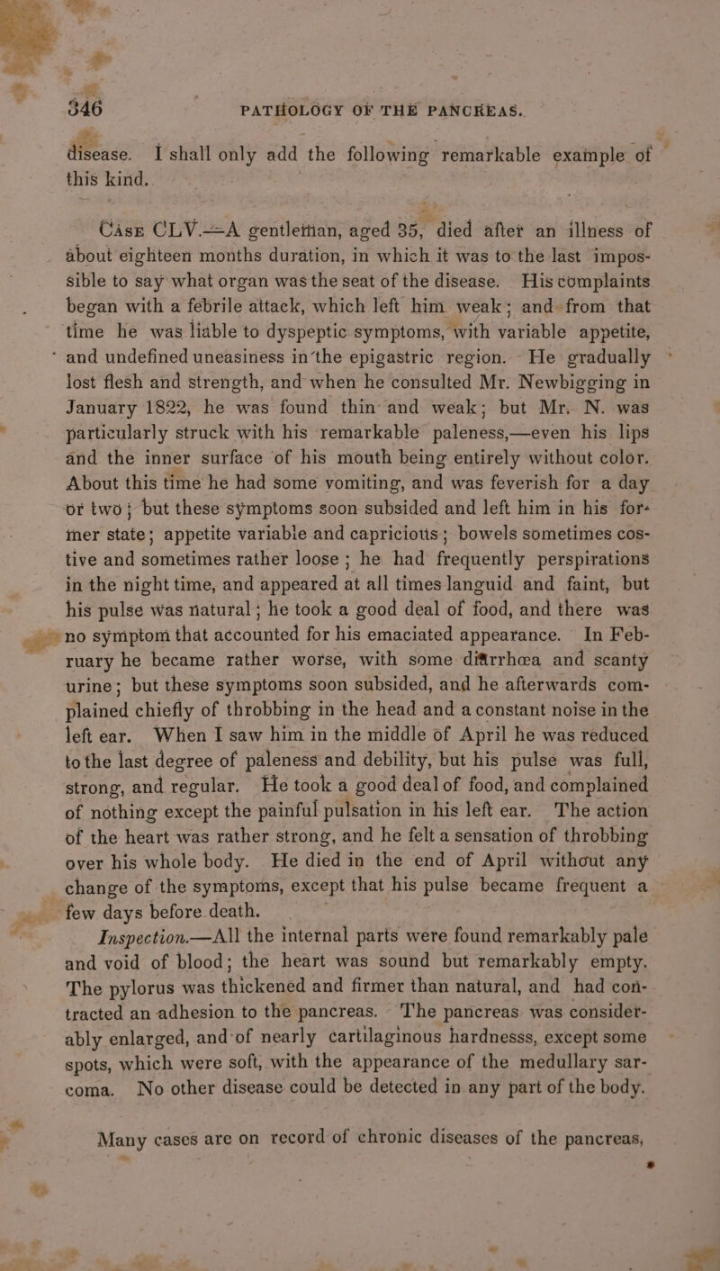 . | eo Se aT Oy ve disease. I shall only add the following remarkable example of this kind. } Case CLV.—A gentlettian, aged 35, died after an illness of about eighteen months duration, in which it was to the last impos- sible to say what organ was the seat of the disease. His complaints began with a febrile attack, which left him weak; and. from that time he was liable to dyspeptic symptoms, with variable appetite, % we lost flesh and strength, and when he consulted Mr. Newbigging in January 1822, he was found thin and weak; but Mr. N. was particularly struck with his remarkable paleness,—even his lips and the inner surface of his mouth being entirely without color. About this time he had some vomiting, and was feverish for a day mer state; appetite variable and capriciotis; bowels sometimes cos- tive and sometimes rather loose ; he had frequently perspirations in the night time, and appeared at all times languid and faint, but his pulse was natural ; he took a good deal of food, and there was no symptom that accounted for his emaciated appearance. In Feb- ruary he became rather worse, with some diftrrhea and scanty urine; but these symptoms soon subsided, and he afterwards com- Sine’ chiefly of throbbing in the head and a constant noise in the left ear. When I saw him in the middle of April he was reduced to the last degree of paleness and debility, but his pulse was full, strong, and regular. He took a good deal of food, and complained of nothing except the painful pulsation in his left ear. The action of the heart was rather strong, and he felt a sensation of throbbing over his whole body. He fre in the end of April without any change of the symptoms, except that his pulse became frequent a. Inspection.—All the internal parts were found remarkably pale and void of blood; the heart was sound but remarkably empty. The pylorus was (Mekened and firmer than natural, and had con- tracted an adhesion to the pancreas. The pancreas. was considet- ably enlarged, and of nearly cartilaginous hardnesss, except some spots, which were soft, with the appearance of the medullary sar- coma. No other disease could be detected in any part of the body. Many cases are on record of chronic diseases of the pancreas, ea . F