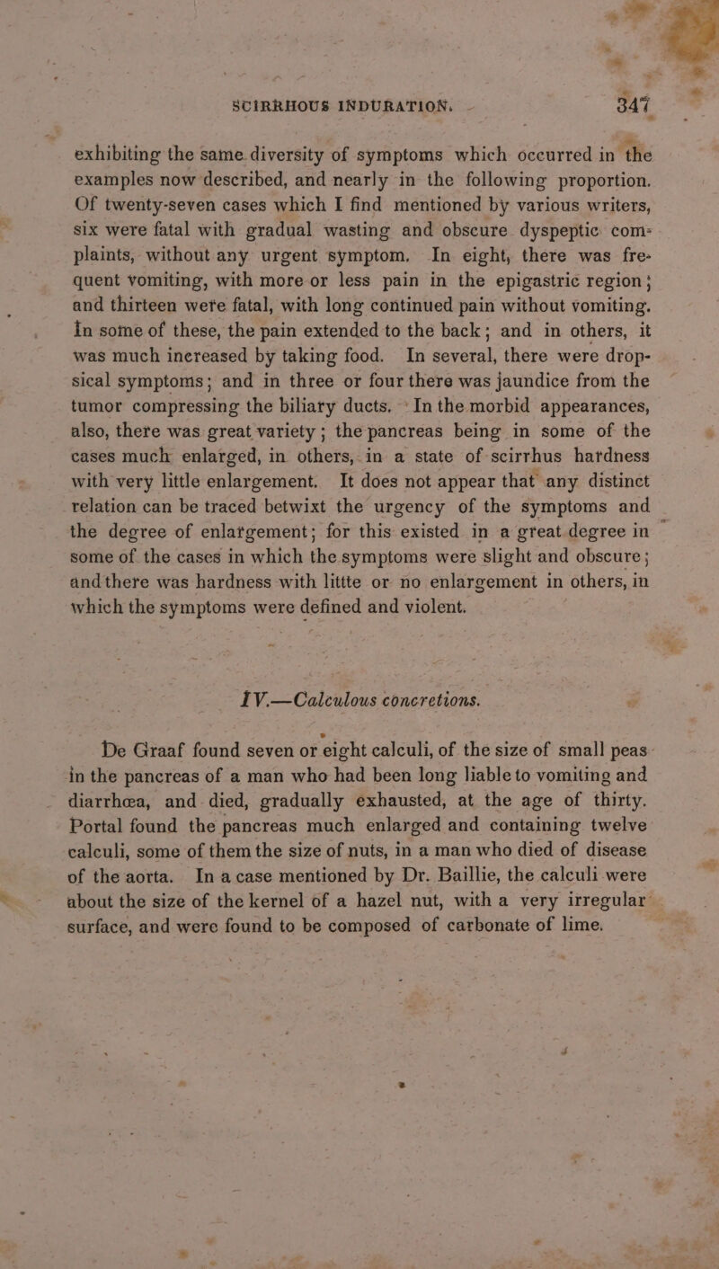 e SCIRRHOUS INDURATION. ~ 347 exhibiting the same diversity of symptoms which occurred in ‘the examples now described, and nearly in the following proportion. Of twenty-seven cases which I find mentioned by various writers, six were fatal with gradual wasting and obscure dyspeptic com: plaints, without any urgent symptom. In eight, there was fre- quent vomiting, with more or less pain in the epigastric region; and thirteen were fatal, with long continued pain without vomiting. In some of these, the pain extended to the back; and in others, it was much inereased by taking food. In several, there were drop- sical symptoms; and in three or four there was jaundice from the also, there was great variety ; the pancreas being in some of the cases much enlarged, in others, in a state of scirrhus hardness with very little enlargement. It does not appear that’ any distinct relation can be traced betwixt the urgency of the symptoms and the degree of enlargement; for this existed in a great degree in some of the cases in which the symptoms were slight and obscure ; and there was hardness with littte or no enlargement in others, in which the symptoms were defined and violent. IV.—Calculous concretions. in the pancreas of a man who had been long liable to vomiting and diarrhea, and died, gradually exhausted, at the age of thirty. Portal found the pancreas much enlarged and containing twelve calculi, some of them the size of nuts, in a man who died of disease of the aorta. In acase mentioned by Dr. Baillie, the calculi were surface, and were found to be composed of carbonate of lime.