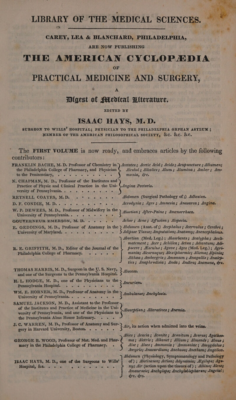 LIBRARY OF THE MEDICAL SCIENCES. CAREY, LEA & BLANCHARD, PHILADELPHIA, ARE NOW PUBLISHING THE AMERICAN CYCLOPEDIA OF PRACTICAL MEDICINE AND. SURGERY, & A Bigest of Mievical Literature. ISAAC HAYS, M.D. SURGEON TO WILLS’ HOSPITAL; PHYSICIAN TO THE PHILADELPHIA ORPHAN ASYLUM 3 MEMBER OF THE AMERICAN PHILOSOPHICAL SOCIETY, &c. &c. &c. * The FIRST VOLUME is now ready, and embraces articles by the following contributors : FRANKLIN BACHE, M. D. Professor of Chemistry in) Acetates ; Acetic Acid 3 Acids ; Acupuncture ; Albumen; the Philadelphia College of Pharmacy, and Physician Alcohol ; Alkalies; Alum; Alumina; Amber; Am- to the Penitentiary, “2° 00's) 2 fe) ee ee monia, Oc. N. CHAPMAN, M. D., Professor of the Institutes and Practice of Physic and Clinical Practice in the Uni- \ Angina Pectoris. versity of Pennsylvania. . . . « «© « «6 « « REYNELE COATES, Ms Di) sive es. le, 8, oe Abdomen (Surgical Pathology of ;) Adhesion. D. F. CONDIB, M.D. «se. 0) 0 e, 2 lem 8s Acrodynia; Ages ; Amnesia; Anasarca ; Angina. W. P. DEWEES, M.D., Professor of Midwifery in the University of Pennsylvania... . « «© + «© « GOUVERNEUR EMERSON, M.D. . . s+. + Achor ; Acne; Affusion ; Alopecia. E. GEDDINGS, M.D., Professor of Anatomy in the 2 4sdomen (Anat. of ;) Acephalus ; Acervulus ; Cerebri ; University of Maryland. . «© «© « «© « « « « Adipose Lissue; Amputation; 4Inatomy; Anencephalous. | Abortion (Med. Leg.) ; Alsorbents; Acalypha; Accli- matement ; Acer; Achillea; Actza ; Adiantum; Adi- R. E. GRIFFITH, M.D., Editor of the Journal of the pocere ; Aesculus ; Agave ; Ages (Med. Leg.) ; Agri- Philadelphia College of Pharmacy. «.« . + « « monia; Alcornoque; Alexipharmic; Alisma; Alpinia; Althea ; Ambergris ; Amomum ; Anagallis ; Analep- y J tics 3 Anaphrodisia; Anda; Andira; Anemone, Gee THOMAS HARRIS, M. D., Surgeon in the U.S. Navy, pene. 3 and one of the Surgeons to the Pennsylvania Hospital. H. L. HODGE, M. D., one of the Physicians to the Pennsylvania Hospitah . . 2. 6 «© © « « WM. E. HORNER, M. D., Professor of ee in the University of SemniavPpania: sha: Uren ee Roars SAMUEL JACKSON, M.D., Assistant to the Professor of the Institutes and Practice of Medicine in the Uni- versity of Pennsylvania, and one of the Physicians to the Pennsylvania Alms House Infirmary. . . .« J. C. WARREN, M. D., Professor of Anatomy and Sur- gery in Harvard University, Boston, . . . Ee ears tion; After-Pains ; Amenorrhoea. ot Aneurism. Lp etalaticcs Anchylosis. mH Absorption; Alteratives ; Anemia. M2 tir its action when admitted into the veins. Abies ; Acacia; Aconite; Aconitum ; Acorus; Agathos- GEORGE B. WOOD, Professor of Mat. Med. and Phar- ma; Aletris; Alkanet; Allium; Almonds; Alnus ; macy in the Philadelphia College of Pharmacy. . Aloe ; Aloes ; Ammonia; Ammoniac; Amygdalus ; Amyris; Anacardium; Anchusa; Anethum; Angelica. 7 Abdomen (Physiology, Symptomatology and Pathology ISAAC HAYS, M. D., one of the Surgeons to Wills’ of) ; Abstinence; Action; Adynamia; Aigilops; Ago- Hospital, &e. . « Ce OT array ny; Air (action upon the tissues of ) ; Albino; Aleze; Amaurosis; Anchylops; Anchyloblepharon; Angcial ; e