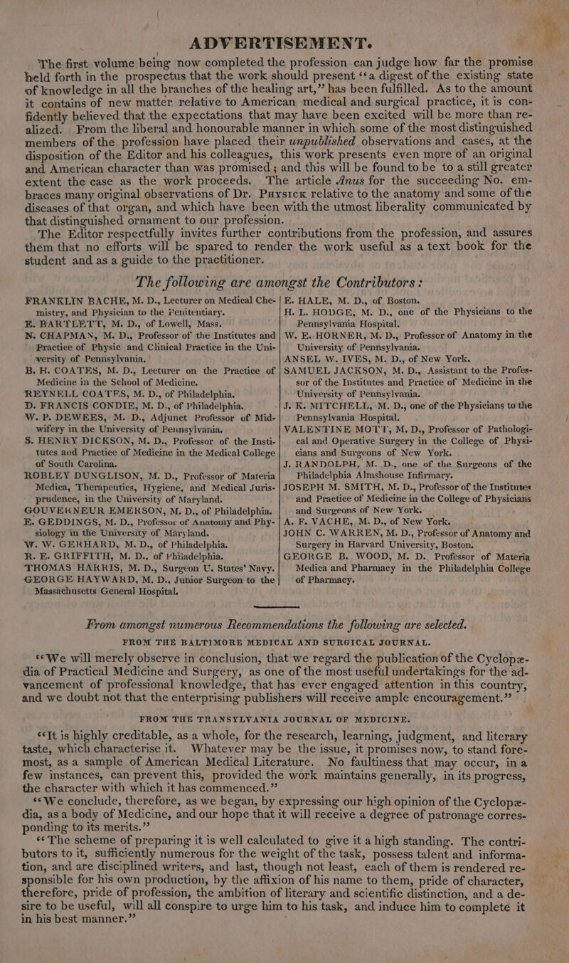 ADVERTISEMENT. 1 The first volume being now completed the profession can judge how far the promise held forth in the prospectus that the work should present ‘‘a digest of the existing state of knowledge in all the branches of the healing art,” has been fulfilled. As to the amount it contains of new matter relative to American medical and surgical practice, it is con- fidently believed that the expectations that may have been excited will be more than re- alized. From the liberal and honourable manner in which some of the most distinguished members of the profession have placed their unpublished observations and. cases, at the disposition of the Editor and his colleagues, this work presents even more of an original and American character than was promised ; and this will be found to be to a still greater extent the case as the work proceeds. The article 2nus for the succeeding No. em- braces many original observations of Dr. Paysicx relative to the anatomy and some of the diseases of that organ, and which have been with the utmost liberality communicated by that distinguished ornament to our profession. The Editor respectfully invites further contributions from the profession, and assures them that no efforts will be spared to render the work useful as a text book for the student and as a guide to the practitioner. The following are amongst the Contributors : FRANKLIN BACHE, M. D., Lecturer on Medical Che- mistry, and Physician to the Penitentiary. E. BARTLETT, M. D., of Lowell, Mass. N. CHAPMAN, M. D., Professor of the Institutes and Practice of Physic and Clinical Practice in the Uni- versity of Pennsylvania. B. H. COATES, M. D., Lecturer on the Practice of Medicine in the School of Medicine. REYNELL COATHS, M. D., of Philadelphia. D. FRANCIS CONDIE, M. D., of Philadelphia. W. P. DEWEES, M. D., Adjunct Professor of Mid- wifery in the University of Pennsylvania. S. HENRY DICKSON, M. D., Professor of the Insti- tutes and Practice of Medicine in the Medical College of South Carolina. ROBLEY DUNGLISON, M. D., Professor of Materia Medica, Therapeutics, Hygiene, and Medical Juris- prudence, in the University of Maryland. GOUVEKNEUR EMERSON, M. D., of Philadelphia. E. GEDDINGS, M. D., Professor of Anatomy and Phy- siology in the University of Maryland. Ww. W. GERHARD, M.D., of Philadelphia. R. E. GRIFFITH, M. D., of Philadelphia. THOMAS HARRIS, M.D., Surgeon U. States’ Navy. GEORGE HAYWARD, M. D., Junior Surgeon to the Massachusetts General Hospital. E. HALE, M. D., of Boston. H. L. HODGE, M. D., one of the Physicians to the Pennsylvania Hospital. W. E.. HORNER, M. D., Professor of Anatomy in the University of Pennsylvania. ANSEL W. IVES, M. D., of New York. SAMUEL JACKSON, M. D., Assistant to the Profes- sor of the Institutes and Practice of Medicine in the University of Pennsylvania. J. K. MITCHELL, M. D., one of the Physicians to the Pennsylvania Hospital. VALENTINE MOTT, M.D., Professor of Pathologi- cal and Operative Surgery in the College of Physi- cians and Surgeons of New York. J. RANDOLPH, M. D., one of the Surgeons of the Philadelphia Almshouse Infirmary. JOSEPH M. SMITH, M. D., Professor of the Institutes and Practice of Medicine in the College of Physicians and Surgeons of New York. A. F. VACHE, M. D., of New York. JOHN C. WARREN, M. D., Professor of Anatomy and Surgery in Harvard University, Boston. GEORGE B. WOOD, M. D.. Professor of Materia Medica and Pharmacy in the Philadelphia College of Pharmacy. taste, which characterise it. No faultiness that may occur, ina ponding to its merits.” in his best manner.”