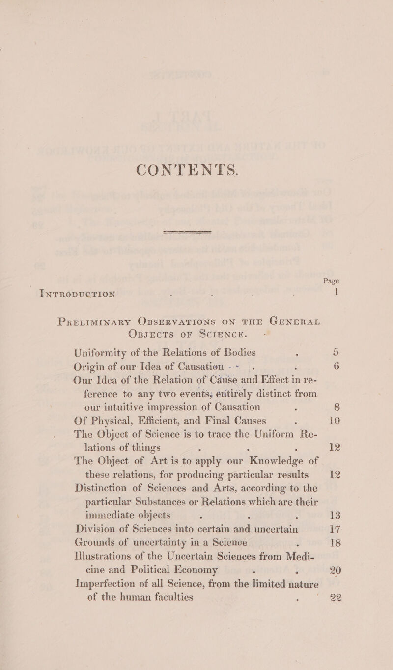 CONTENTS. INTRODUCTION : s ; : 1 PRELIMINARY OBSERVATIONS ON THE GENERAL OssEecTs oF SCIENCE. Uniformity of the Relations of Bodies : 5 Origin of our Idea of Causation -~ . 6 Our Idea of the Relation of Cause and Effect i in re- ference to any two events; entirely distinct from our intuitive impression of Causation : 8 Of Physical, Efficient, and Final Causes : 10 The Object of Science is to trace the Uniform Re- lations of things : 12 The Object of Art is to apply our magica’ of these relations, for producing particular results 12 Distinction of Sciences and Arts, according to the particular Substances or Relations which are their immediate objects é ; ; 13 Division of Sciences into certain and uncertain 17 Grounds of uncertainty in a Science ; 18 Illustrations of the Uncertain Sciences from Medi- cine and Political Economy : 20 Imperfection of all Science, from the limited hature of the human faculties : 22