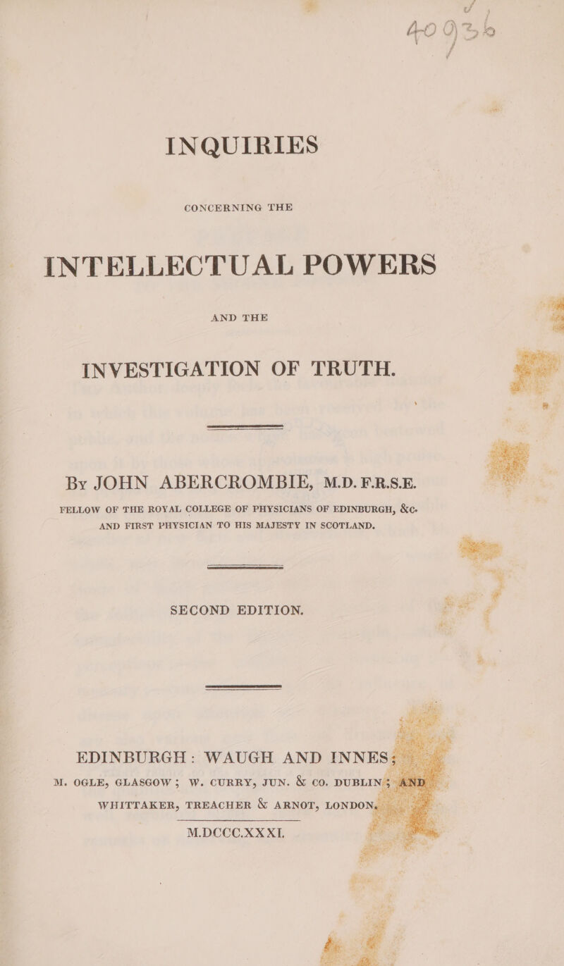 INQUIRIES CONCERNING THE INTELLECTUAL POWERS AND THE INVESTIGATION OF TRUTH. By JOHN ABERCROMBIE, M.D. F.R.S.E. FELLOW OF THE ROYAL COLLEGE OF PHYSICIANS OF EDINBURGH, &amp;o. AND FIRST PHYSICIAN TO HIS MAJESTY IN SCOTLAND. SECOND EDITION. oF M.DCCC.XX XI.