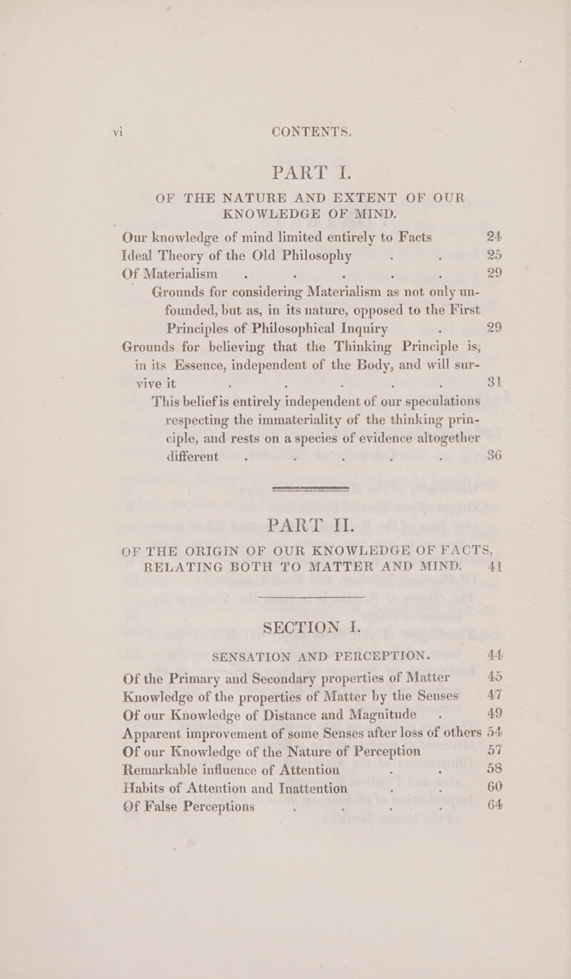 Paha oe OF THE NATURE AND EXTENT OF OUR KNOWLEDGE OF MIND. ; Our knowledge of mind limited entirely to Facts 24, Ideal Theory of the Old Philosophy . 25 Of 1 Materialism : 29 Grounds for syaeulccae Mater aligns as not our un- founded, but as, in its nature, opposed to the First Principles of Philosophical Inquiry 29 Grounds for believing that the Thinking Been is; in its Hssence, independent of the me and will sur- vive it : 31 This beliefis entirely sndenendent of our speculations respecting the immateriality of the thinking prin- ciple, and rests on a species of evidence altogether different . : : i : 36 PART IL. OF THE ORIGIN OF OUR KNOWLEDGE OF FACTS, RELATING BOTH TO MATTER AND MIND. Al SECTION I. SENSATION AND PERCEPTION. | 44, Of the Primary and Secondary properties of Matter 4S Knowledge of the properties of Matter by the Senses AT Of our Knowledge of Distance and Magnitude. 49 Apparent improvement of some Senses after loss of others 54 Of our Knowledge of the Nature of Perception 57 Remarkable influence of Attention : : 58 Habits of Attention and Inattention : : 60 Of False Perceptions : : Neopia 64