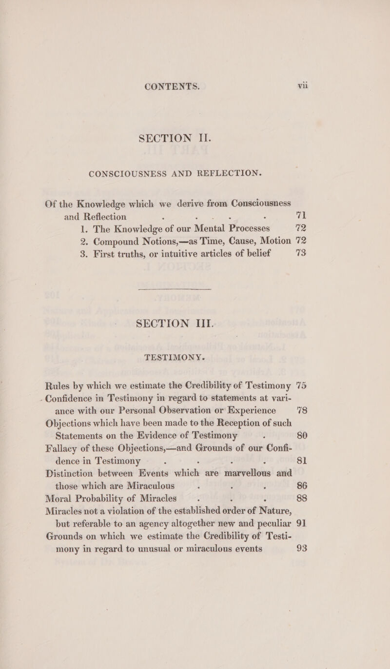 SECTION II. CONSCIOUSNESS AND REFLECTION. Of the Knowledge which we derive from Consciousness and Reflection ; ‘ 71 1. The Knowledge of our Mental Pivvese: 42 2, Compound Notions,—as Time, Cause, Motion 72 3. First truths, or intuitive articles of belief 73 SECTION IIT. TESTIMONY. Rules by which we estimate the Credibility of Testimony 75 . Confidence in Testimony in regard to statements at vari- ance with our Personal Observation or Experience 18 Objections which have been made to the Reception of such Statements on the Evidence of Testimony 5 80 Fallacy of these Objections,—and Grounds of our Confi- dence in Testimony : 8] Distinction between Events vahieh are pinntvaRone and. those which are Miraculous ‘ ; : 86 Moral Probability of Miracles : 88 Miracles not a violation of the established sede of N ature, but referable to an agency altogether new and peculiar 91 Grounds on which we estimate the Credibility of Testi- mony in regard to unusual or miraculous events 93