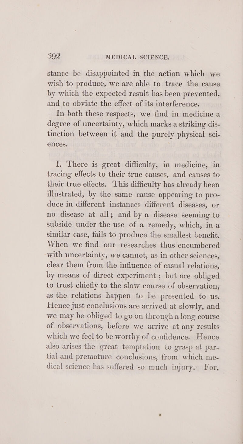 stance be disappoimted in the action which we wish to produce, we are able to trace the cause by which the expected result has been prevented, and to obviate the effect of its interference. In both these respects, we find in medicine a degree of uncertainty, which marks a striking dis- tinction between it and the purely physical sci- ences. | I. ‘There is great difficulty, in medicine, in tracing effects to their true causes, and causes to their true effects. ‘This difficulty has already been illustrated, by the same cause appearing to pro- duce in different instances different diseases, or no disease at all; and by a disease seeming to subside under the use of a remedy, which, in a similar case, fails to produce the smallest benefit. When we find our researches thus encumbered with uncertainty, we cannot, as in other sciences, clear them from the influence of casual relations, by means of direct experiment ; but are obliged to trust chiefly to the slow course of observation, as the relations happen to be presented to us. Hence just conclusions are arrived at slowly, and we may be obliged to go on through a long course of observations, before we arrive at any results which we feel to be worthy of confidence. Hence also arises the great temptation to grasp at par- tial and premature conclusions, from which me- dical science has suffered so much injury. For,