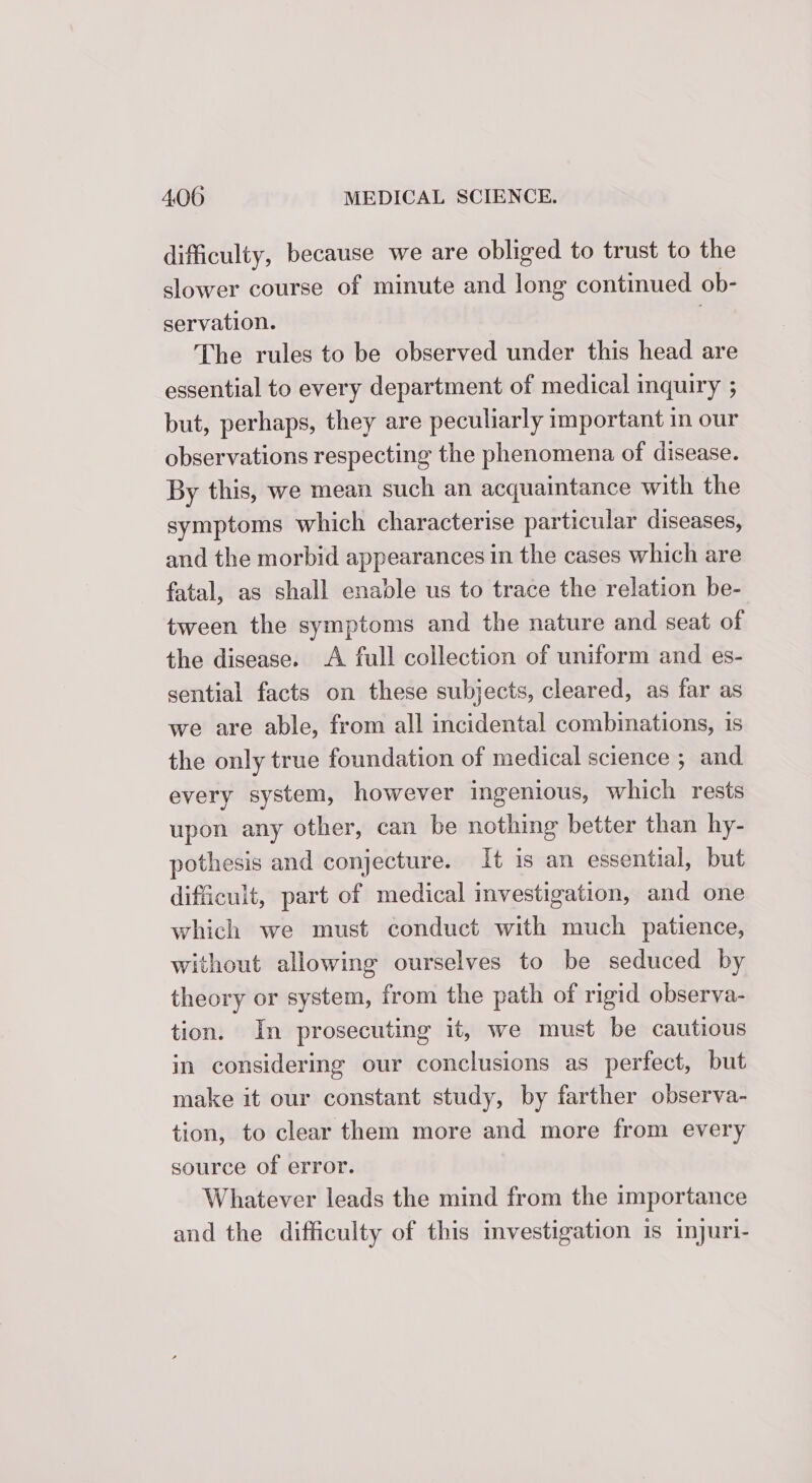 difficulty, because we are obliged to trust to the slower course of minute and long continued ob- servation. The rules to be observed under this head are essential to every department of medical inquiry ; but, perhaps, they are peculiarly important in our observations respecting the phenomena of disease. By this, we mean such an acquaintance with the symptoms which characterise particular diseases, and the morbid appearances in the cases which are fatal, as shall enable us to trace the relation be- tween the symptoms and the nature and seat of the disease. A full collection of uniform and es- sential facts on these subjects, cleared, as far as we are able, from all incidental combinations, 1s the only true foundation of medical science ; and every system, however ingenious, which rests upon any other, can be nothing better than hy- pothesis and conjecture. Tt is an essential, but difficult, part of medical investigation, and one which we must conduct with much patience, without allowing ourselves to be seduced by theory or system, from the path of rigid observa- tion. In prosecuting it, we must be cautious in considering our conclusions as perfect, but make it our constant study, by farther observa- tion, to clear them more and more from every source of error. Whatever leads the mind from the importance and the difficulty of this investigation is injuri-