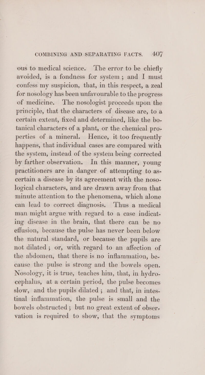 ous to medical science. ‘The error to be chiefly avoided, is a fondness for system; and I must confess my suspicion, that, in this respect, a zeal for nosology has been unfavourable to the progress of medicine. ‘The nosologist proceeds upon the principle, that the characters of disease are, to a certain extent, fixed and determined, like the bo- tanical characters of a plant, or the chemical pro- perties of a mineral. Hence, it too frequently happens, that individual cases are compared with the system, instead of the system being corrected by farther observation. In this manner, young practitioners are in danger of attempting to as- certain a disease by its agreement with the noso- logical characters, and are drawn away from that minute attention to the phenomena, which alone can lead to correct diagnosis. ‘Thus a medical man might argue with regard to a case indicat- ing disease in the brain, that there can be no effusion, because the pulse has never been below the natural standard, or because the pupils are not dilated ; or, with regard to an affection of the abdomen, that there is no inflammation, be- cause the pulse is strong and the bowels open. Nosology, it is true, teaches him, that, in hydro- cephalus, at a certain period, the pulse becomes slow, and the pupils dilated ; and that, in intes- tinal inflammation, the pulse is small and the bowels obstructed; but no great extent of obser- vation is required to show, that the symptoms