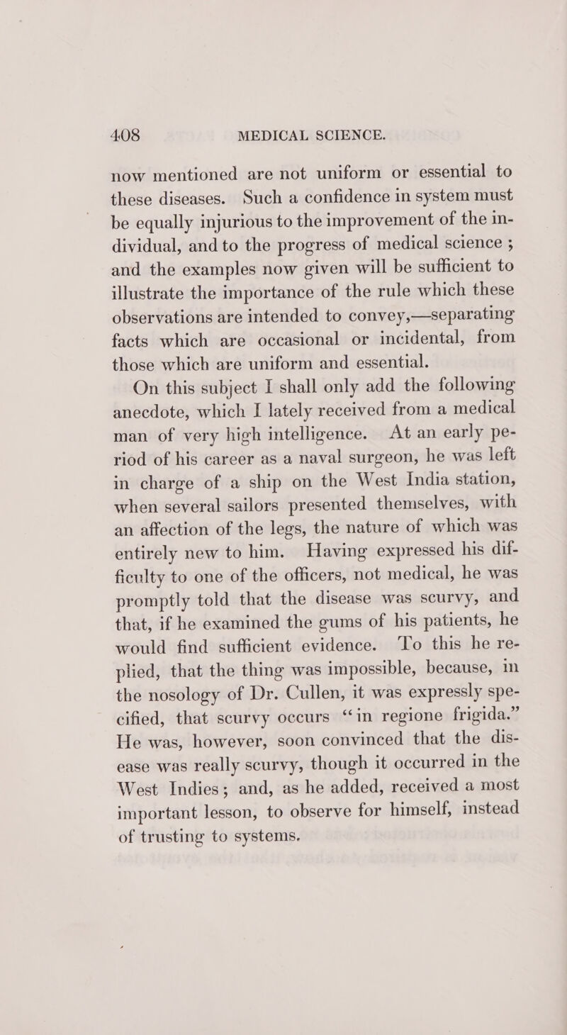 now mentioned are not uniform or essential to these diseases. Such a confidence in system must be equally injurious to the improvement of the in- dividual, and to the progress of medical science ; and the examples now given will be sufficient to illustrate the importance of the rule which these observations are intended to convey,—separating facts which are occasional or incidental, from those which are uniform and essential. On this subject I shall only add the following anecdote, which I lately received from a medical man of very high intelligence. At an early pe- riod of his career as a naval surgeon, he was left in charge of a ship on the West India station, when several sailors presented themselves, with an affection of the legs, the nature of which was entirely new to him. Having expressed his dil- ficulty to one of the officers, not medical, he was promptly told that the disease was scurvy, and that, if he examined the gums of his patients, he would find sufficient evidence. To this he re- plied, that the thing was impossible, because, mm the nosology of Dr. Cullen, it was expressly spe- cified, that scurvy occurs ‘in regione frigida.” He was, however, soon convinced that the dis- ease was really scurvy, though it occurred in the West Indies; and, as he added, received a most important lesson, to observe for himself, instead of trusting to systems.