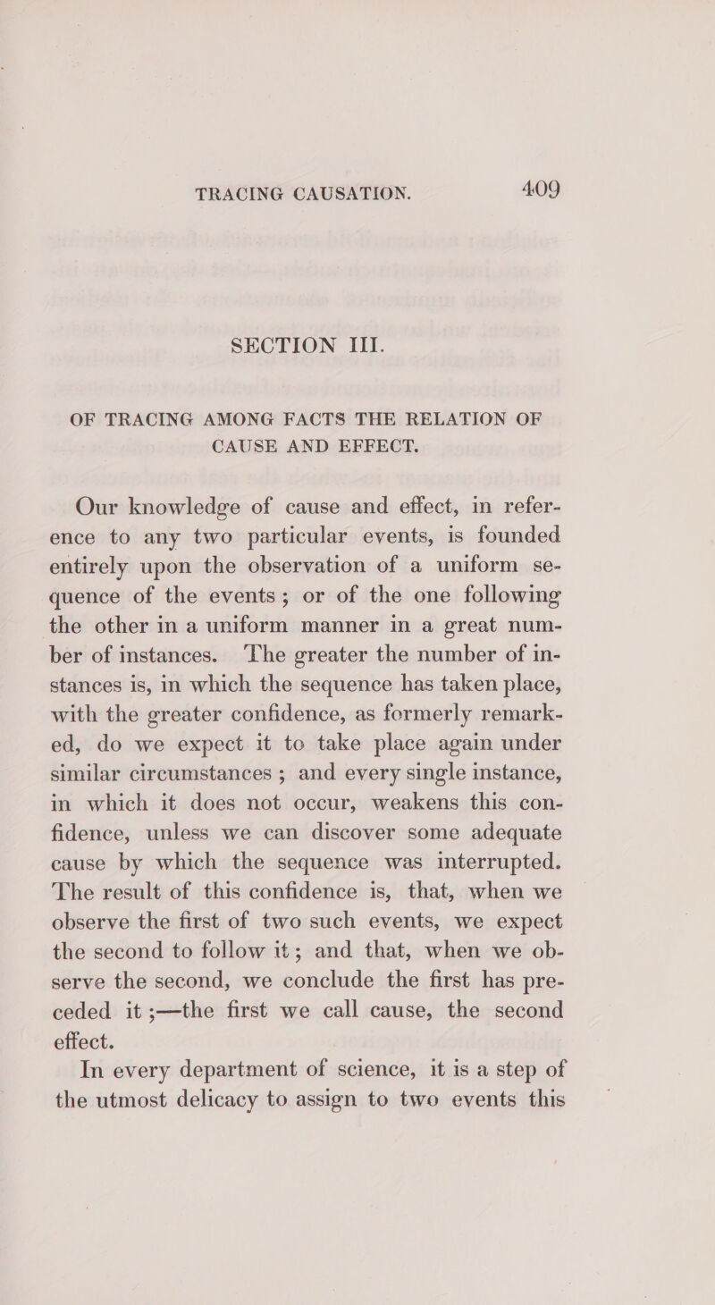 SECTION III. OF TRACING AMONG FACTS THE RELATION OF CAUSE AND EFFECT. Our knowledge of cause and effect, in refer- ence to any two particular events, is founded entirely upon the observation of a uniform se- quence of the events; or of the one following the other in a uniform manner in a great num- ber of instances. ‘The greater the number of in- stances is, in which the sequence has taken place, with the greater confidence, as formerly remark- ed, do we expect it to take place again under similar circumstances ; and every single instance, in which it does not occur, weakens this con- fidence, unless we can discover some adequate cause by which the sequence was interrupted. The result of this confidence is, that, when we observe the first of two such events, we expect the second to follow it; and that, when we ob- serve the second, we conclude the first has pre- ceded it ;—the first we call cause, the second effect. In every department of science, it is a step of the utmost delicacy to assign to two events this