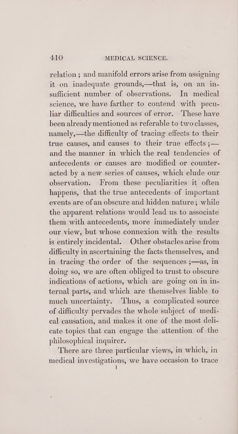 relation ; and manifold errors arise from assigning it on inadequate grounds,—that is, on an in- sufficient number of observations. In medical science, we have farther to contend with pecu- liar difficulties and sources of error. ‘These have been already mentioned as referable to two classes, namely,—the difficulty of tracing effects to their true causes, and causes to their true effects ;— and the manner in which the real tendencies of antecedents or causes are modified or counter- acted by a new series of causes, which elude our observation. From these peculiarities it often happens, that the true antecedents of important events are of an obscure and hidden nature; while the apparent relations would lead us to associate them with antecedents, more immediately under our view, but whose connexion with the results is entirely incidental. Other obstacles arise from difficulty in ascertaining the facts themselves, and in tracing the order of the sequences ;—as, in doing so, we are often obliged to trust to obscure indications of actions, which are going on im in- ternal parts, and which are themselves liable to much uncertainty. Thus, a complicated source of difficulty pervades the whole subject of medi- cal causation, and makes it one of the most deli- cate topics that can engage the attention of the philosophical inquirer. There are three particular views, in which, in medical investigations, we have occasion to trace 1